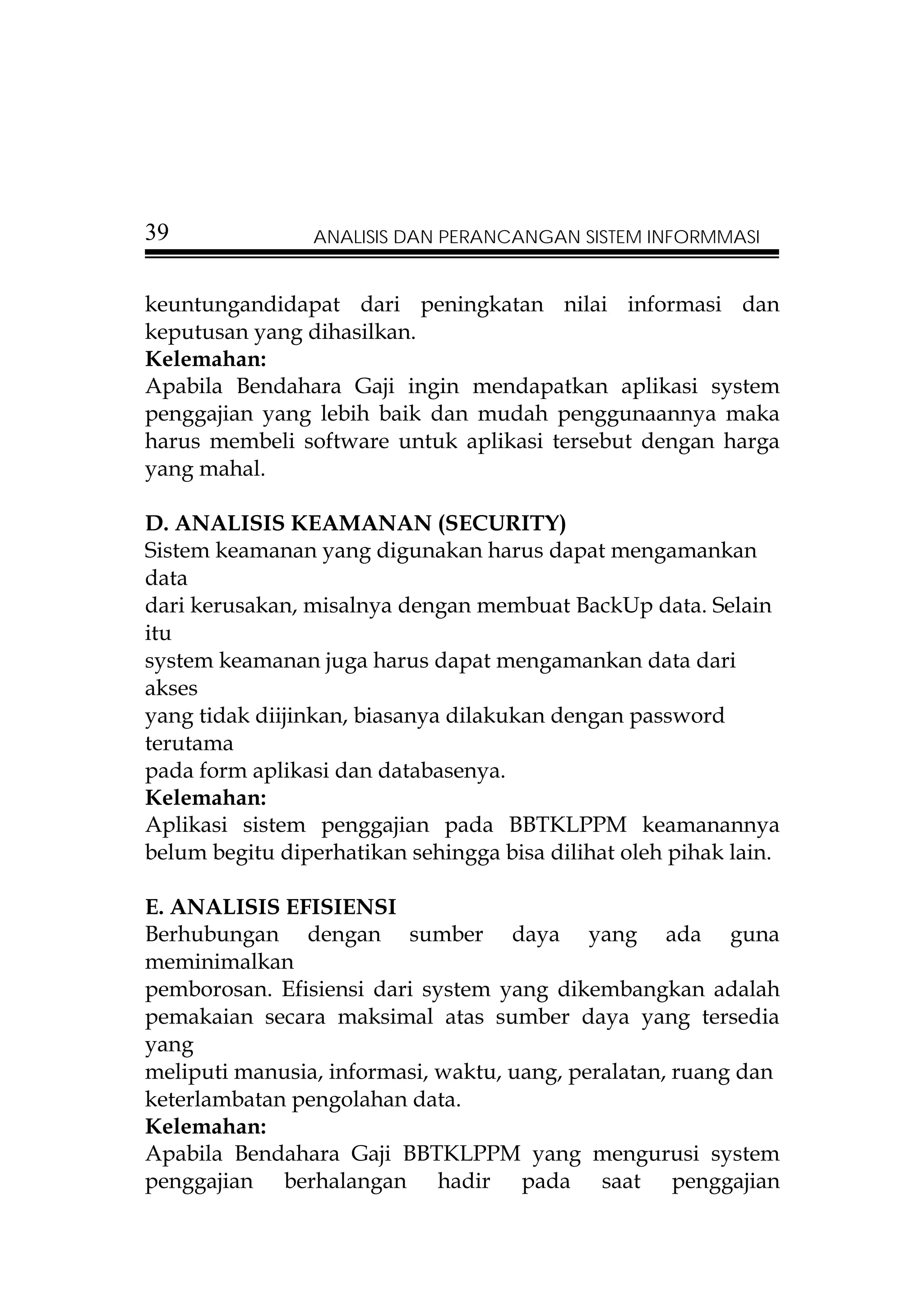 39              ANALISIS DAN PERANCANGAN SISTEM INFORMMASI


keuntungandidapat dari peningkatan nilai informasi dan
keputusan yang dihasilkan.
Kelemahan:
Apabila Bendahara Gaji ingin mendapatkan aplikasi system
penggajian yang lebih baik dan mudah penggunaannya maka
harus membeli software untuk aplikasi tersebut dengan harga
yang mahal.

D. ANALISIS KEAMANAN (SECURITY)
Sistem keamanan yang digunakan harus dapat mengamankan
data
dari kerusakan, misalnya dengan membuat BackUp data. Selain
itu
system keamanan juga harus dapat mengamankan data dari
akses
yang tidak diijinkan, biasanya dilakukan dengan password
terutama
pada form aplikasi dan databasenya.
Kelemahan:
Aplikasi sistem penggajian pada BBTKLPPM keamanannya
belum begitu diperhatikan sehingga bisa dilihat oleh pihak lain.

E. ANALISIS EFISIENSI
Berhubungan dengan sumber daya yang ada guna
meminimalkan
pemborosan. Efisiensi dari system yang dikembangkan adalah
pemakaian secara maksimal atas sumber daya yang tersedia
yang
meliputi manusia, informasi, waktu, uang, peralatan, ruang dan
keterlambatan pengolahan data.
Kelemahan:
Apabila Bendahara Gaji BBTKLPPM yang mengurusi system
penggajian berhalangan hadir pada saat penggajian
 