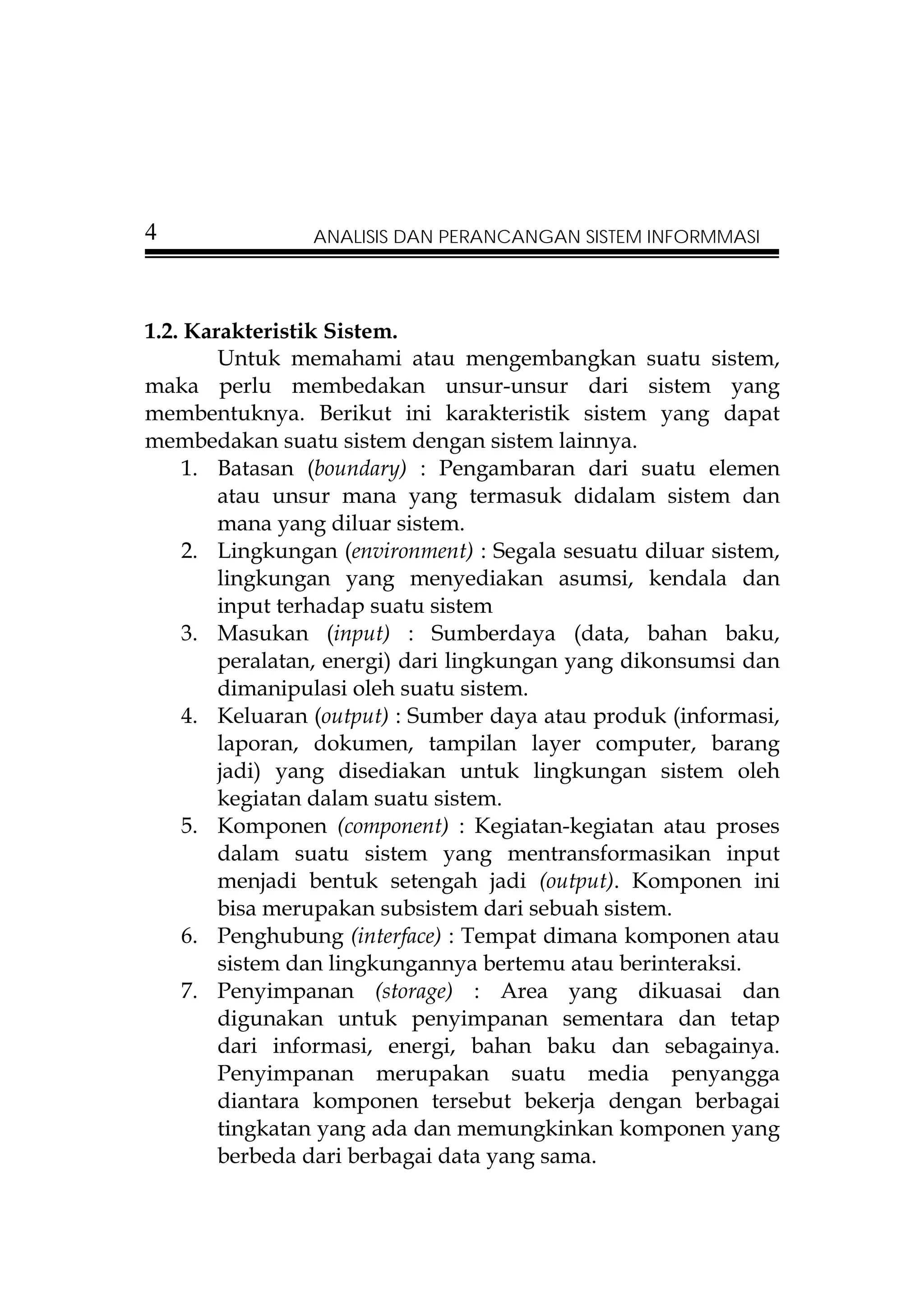 4               ANALISIS DAN PERANCANGAN SISTEM INFORMMASI




1.2. Karakteristik Sistem.
        Untuk memahami atau mengembangkan suatu sistem,
maka perlu membedakan unsur-unsur dari sistem yang
membentuknya. Berikut ini karakteristik sistem yang dapat
membedakan suatu sistem dengan sistem lainnya.
     1. Batasan (boundary) : Pengambaran dari suatu elemen
        atau unsur mana yang termasuk didalam sistem dan
        mana yang diluar sistem.
     2. Lingkungan (environment) : Segala sesuatu diluar sistem,
        lingkungan yang menyediakan asumsi, kendala dan
        input terhadap suatu sistem
     3. Masukan (input) : Sumberdaya (data, bahan baku,
        peralatan, energi) dari lingkungan yang dikonsumsi dan
        dimanipulasi oleh suatu sistem.
     4. Keluaran (output) : Sumber daya atau produk (informasi,
        laporan, dokumen, tampilan layer computer, barang
        jadi) yang disediakan untuk lingkungan sistem oleh
        kegiatan dalam suatu sistem.
     5. Komponen (component) : Kegiatan-kegiatan atau proses
        dalam suatu sistem yang mentransformasikan input
        menjadi bentuk setengah jadi (output). Komponen ini
        bisa merupakan subsistem dari sebuah sistem.
     6. Penghubung (interface) : Tempat dimana komponen atau
        sistem dan lingkungannya bertemu atau berinteraksi.
     7. Penyimpanan (storage) : Area yang dikuasai dan
        digunakan untuk penyimpanan sementara dan tetap
        dari informasi, energi, bahan baku dan sebagainya.
        Penyimpanan merupakan suatu media penyangga
        diantara komponen tersebut bekerja dengan berbagai
        tingkatan yang ada dan memungkinkan komponen yang
        berbeda dari berbagai data yang sama.
 