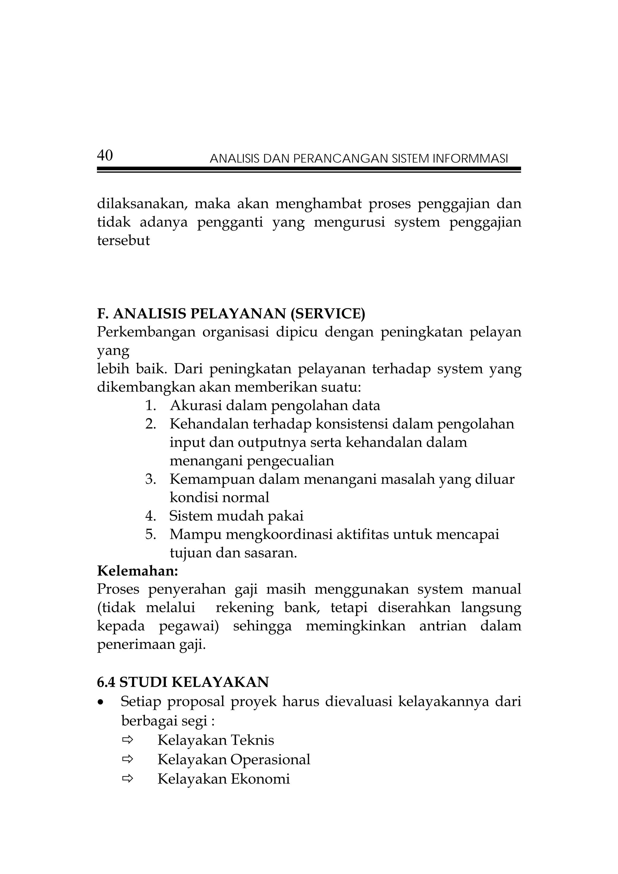 40             ANALISIS DAN PERANCANGAN SISTEM INFORMMASI


dilaksanakan, maka akan menghambat proses penggajian dan
tidak adanya pengganti yang mengurusi system penggajian
tersebut



F. ANALISIS PELAYANAN (SERVICE)
Perkembangan organisasi dipicu dengan peningkatan pelayan
yang
lebih baik. Dari peningkatan pelayanan terhadap system yang
dikembangkan akan memberikan suatu:
       1. Akurasi dalam pengolahan data
       2. Kehandalan terhadap konsistensi dalam pengolahan
           input dan outputnya serta kehandalan dalam
           menangani pengecualian
       3. Kemampuan dalam menangani masalah yang diluar
           kondisi normal
       4. Sistem mudah pakai
       5. Mampu mengkoordinasi aktifitas untuk mencapai
           tujuan dan sasaran.
Kelemahan:
Proses penyerahan gaji masih menggunakan system manual
(tidak melalui rekening bank, tetapi diserahkan langsung
kepada pegawai) sehingga memingkinkan antrian dalam
penerimaan gaji.

6.4 STUDI KELAYAKAN
• Setiap proposal proyek harus dievaluasi kelayakannya dari
    berbagai segi :
         Kelayakan Teknis
         Kelayakan Operasional
         Kelayakan Ekonomi
 