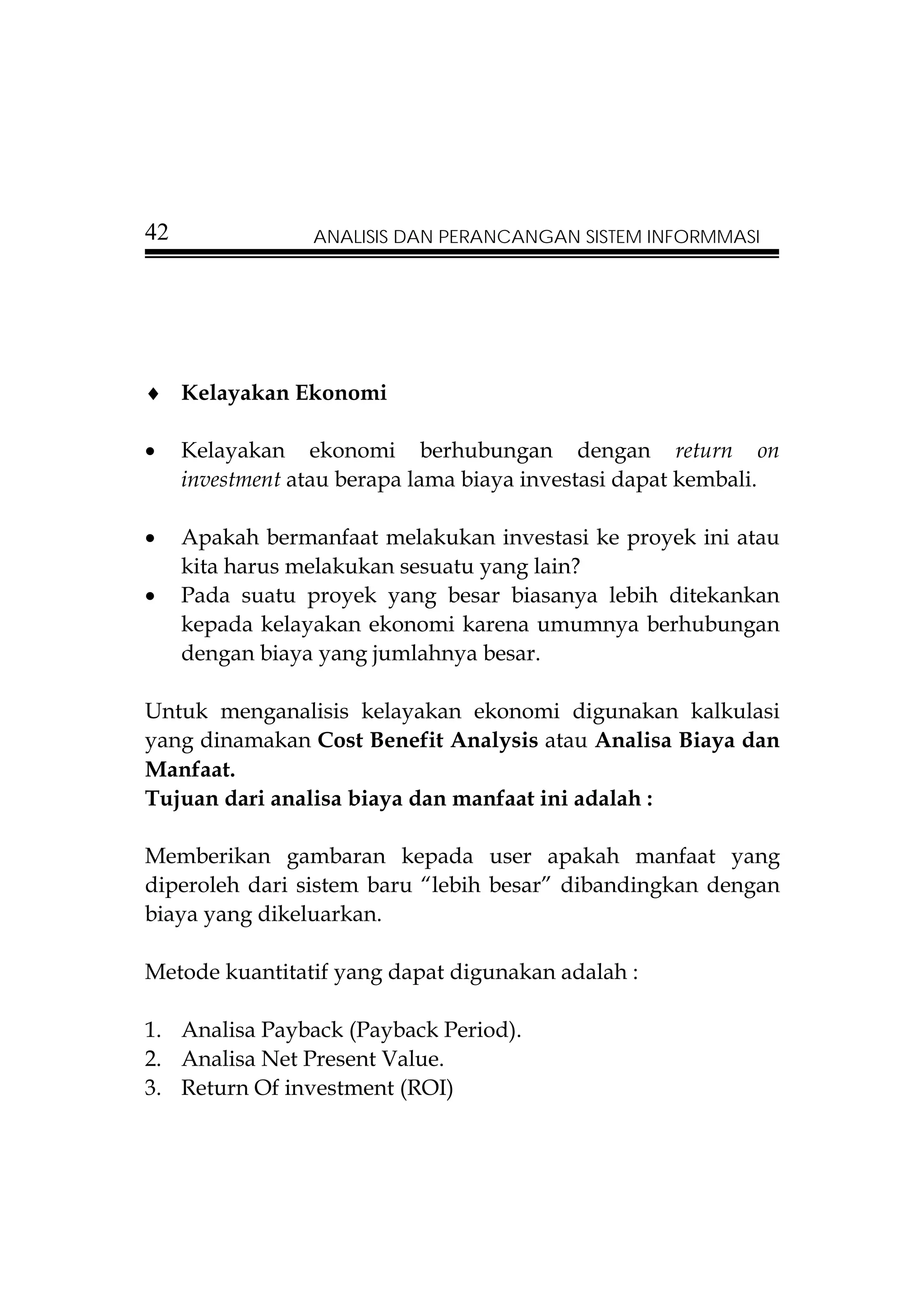 42               ANALISIS DAN PERANCANGAN SISTEM INFORMMASI




♦ Kelayakan Ekonomi

•    Kelayakan ekonomi berhubungan dengan return on
     investment atau berapa lama biaya investasi dapat kembali.

•    Apakah bermanfaat melakukan investasi ke proyek ini atau
     kita harus melakukan sesuatu yang lain?
•    Pada suatu proyek yang besar biasanya lebih ditekankan
     kepada kelayakan ekonomi karena umumnya berhubungan
     dengan biaya yang jumlahnya besar.

Untuk menganalisis kelayakan ekonomi digunakan kalkulasi
yang dinamakan Cost Benefit Analysis atau Analisa Biaya dan
Manfaat.
Tujuan dari analisa biaya dan manfaat ini adalah :

Memberikan gambaran kepada user apakah manfaat yang
diperoleh dari sistem baru “lebih besar” dibandingkan dengan
biaya yang dikeluarkan.

Metode kuantitatif yang dapat digunakan adalah :

1. Analisa Payback (Payback Period).
2. Analisa Net Present Value.
3. Return Of investment (ROI)
 