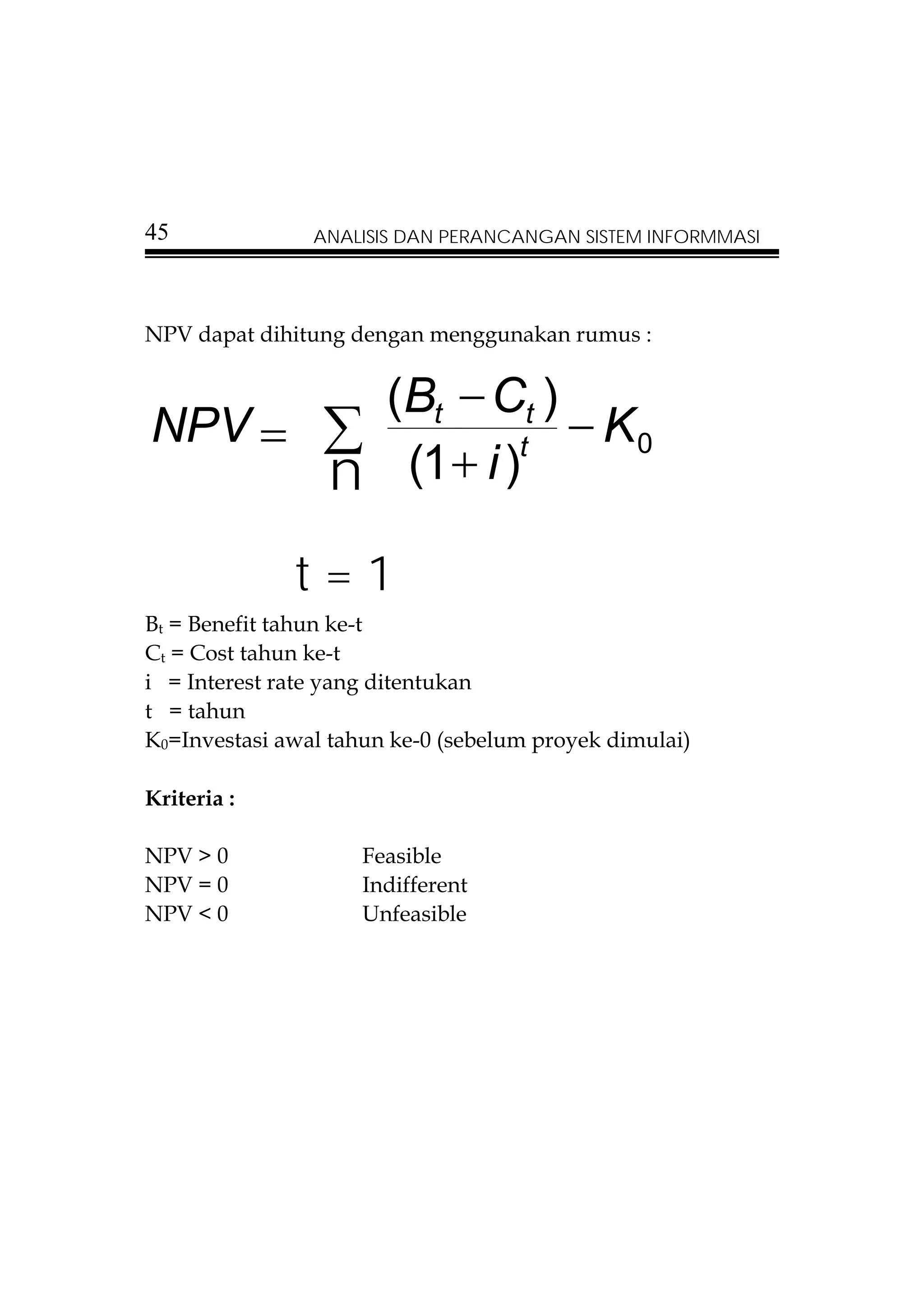 45              ANALISIS DAN PERANCANGAN SISTEM INFORMMASI




NPV dapat dihitung dengan menggunakan rumus :


        (Bt − Ct )
NPV = ∑            − K0
      n (1 + i )
                t



              t=1
Bt = Benefit tahun ke-t
Ct = Cost tahun ke-t
i = Interest rate yang ditentukan
t = tahun
K0=Investasi awal tahun ke-0 (sebelum proyek dimulai)

Kriteria :

NPV > 0              Feasible
NPV = 0              Indifferent
NPV < 0              Unfeasible
 