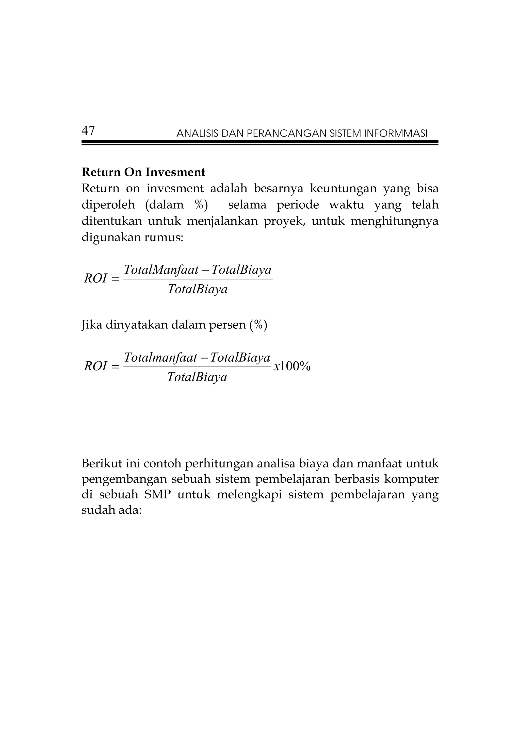 47              ANALISIS DAN PERANCANGAN SISTEM INFORMMASI


Return On Invesment
Return on invesment adalah besarnya keuntungan yang bisa
diperoleh (dalam %)     selama periode waktu yang telah
ditentukan untuk menjalankan proyek, untuk menghitungnya
digunakan rumus:

        TotalManfaat − TotalBiaya
ROI =
               TotalBiaya

Jika dinyatakan dalam persen (%)

        Totalmanfaat − TotalBiaya
ROI =                             x100%
               TotalBiaya




Berikut ini contoh perhitungan analisa biaya dan manfaat untuk
pengembangan sebuah sistem pembelajaran berbasis komputer
di sebuah SMP untuk melengkapi sistem pembelajaran yang
sudah ada:
 