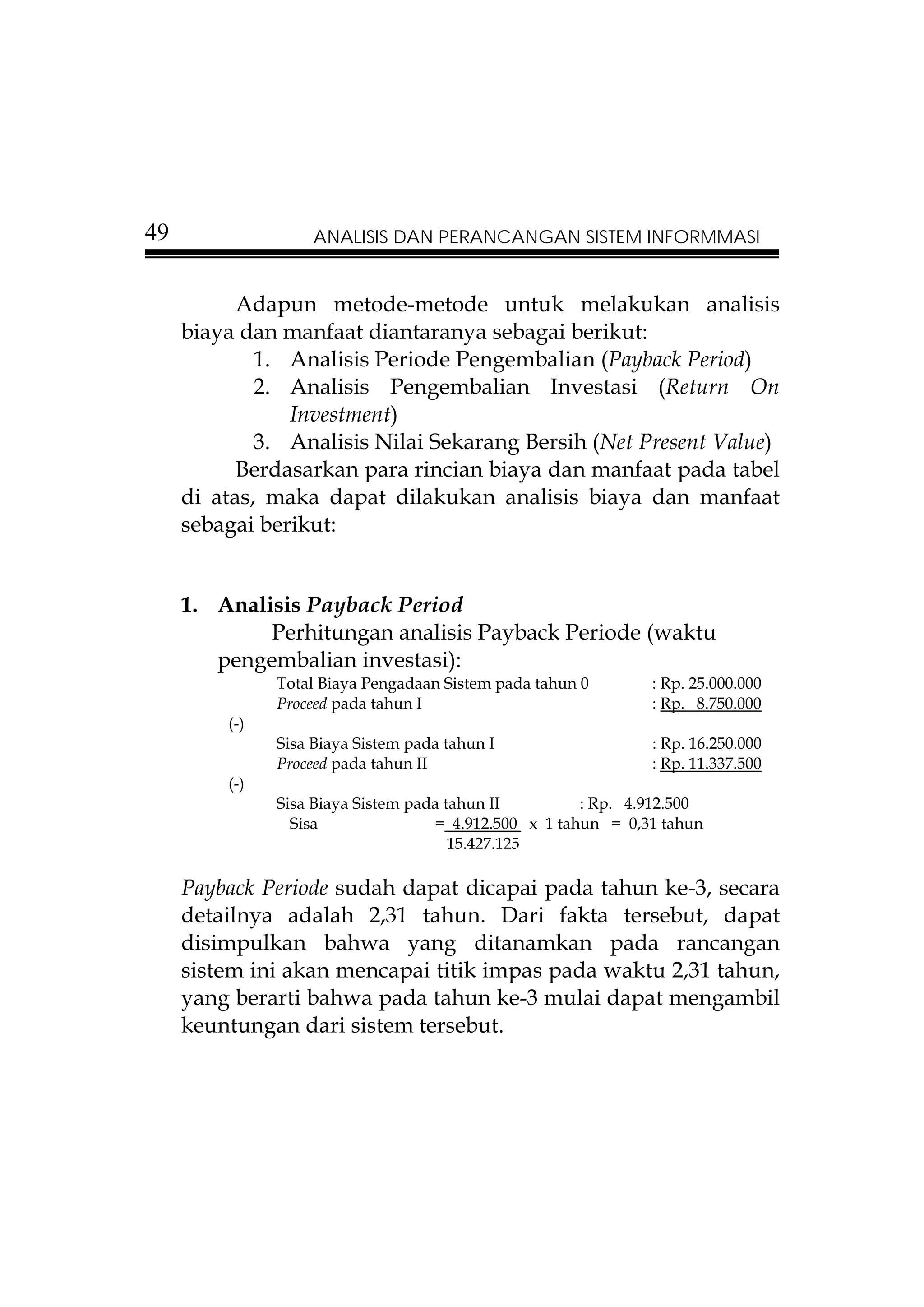 49                  ANALISIS DAN PERANCANGAN SISTEM INFORMMASI


           Adapun metode-metode untuk melakukan analisis
     biaya dan manfaat diantaranya sebagai berikut:
             1. Analisis Periode Pengembalian (Payback Period)
             2. Analisis Pengembalian Investasi (Return On
                Investment)
             3. Analisis Nilai Sekarang Bersih (Net Present Value)
           Berdasarkan para rincian biaya dan manfaat pada tabel
     di atas, maka dapat dilakukan analisis biaya dan manfaat
     sebagai berikut:


     1. Analisis Payback Period
             Perhitungan analisis Payback Periode (waktu
        pengembalian investasi):
               Total Biaya Pengadaan Sistem pada tahun 0       : Rp. 25.000.000
               Proceed pada tahun I                            : Rp. 8.750.000
         (-)
               Sisa Biaya Sistem pada tahun I                  : Rp. 16.250.000
               Proceed pada tahun II                           : Rp. 11.337.500
         (-)
               Sisa Biaya Sistem pada tahun II         : Rp. 4.912.500
                 Sisa               = 4.912.500 x 1 tahun = 0,31 tahun
                                       15.427.125

     Payback Periode sudah dapat dicapai pada tahun ke-3, secara
     detailnya adalah 2,31 tahun. Dari fakta tersebut, dapat
     disimpulkan bahwa yang ditanamkan pada rancangan
     sistem ini akan mencapai titik impas pada waktu 2,31 tahun,
     yang berarti bahwa pada tahun ke-3 mulai dapat mengambil
     keuntungan dari sistem tersebut.
 