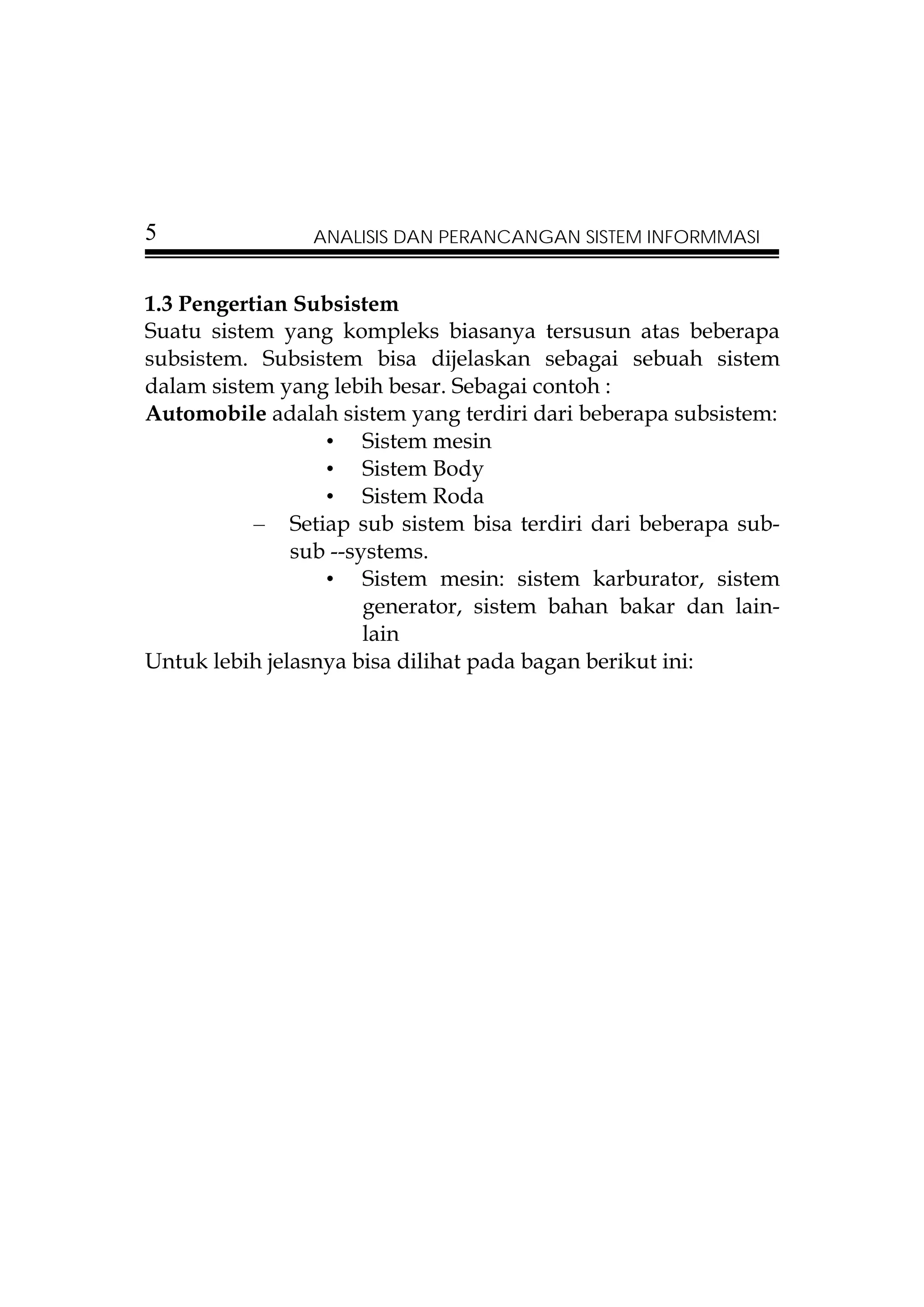 5               ANALISIS DAN PERANCANGAN SISTEM INFORMMASI


1.3 Pengertian Subsistem
Suatu sistem yang kompleks biasanya tersusun atas beberapa
subsistem. Subsistem bisa dijelaskan sebagai sebuah sistem
dalam sistem yang lebih besar. Sebagai contoh :
Automobile adalah sistem yang terdiri dari beberapa subsistem:
                  • Sistem mesin
                  • Sistem Body
                  • Sistem Roda
           – Setiap sub sistem bisa terdiri dari beberapa sub-
               sub --systems.
                  • Sistem mesin: sistem karburator, sistem
                       generator, sistem bahan bakar dan lain-
                       lain
Untuk lebih jelasnya bisa dilihat pada bagan berikut ini:
 