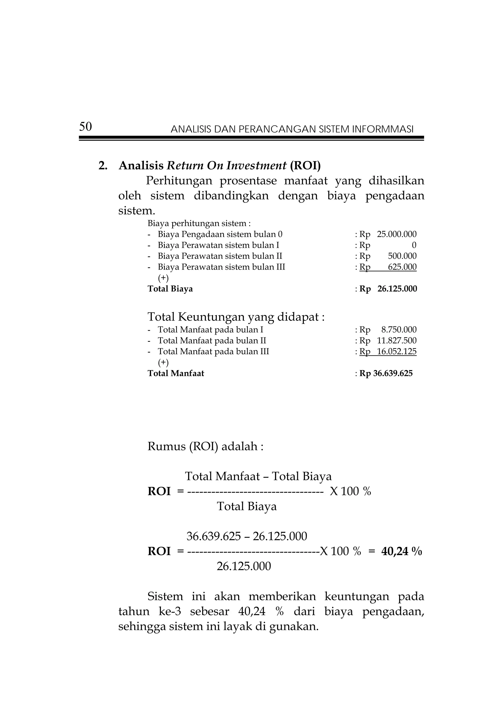 50                ANALISIS DAN PERANCANGAN SISTEM INFORMMASI


     2. Analisis Return On Investment (ROI)
             Perhitungan prosentase manfaat yang dihasilkan
        oleh sistem dibandingkan dengan biaya pengadaan
        sistem.
             Biaya perhitungan sistem :
             - Biaya Pengadaan sistem bulan 0            : Rp 25.000.000
             - Biaya Perawatan sistem bulan I            : Rp          0
             - Biaya Perawatan sistem bulan II           : Rp    500.000
             - Biaya Perawatan sistem bulan III          : Rp    625.000
                (+)
             Total Biaya                                 : Rp 26.125.000


             Total Keuntungan yang didapat :
             - Total Manfaat pada bulan I                : Rp 8.750.000
             - Total Manfaat pada bulan II               : Rp 11.827.500
             - Total Manfaat pada bulan III              : Rp 16.052.125
               (+)
             Total Manfaat                               : Rp 36.639.625




             Rumus (ROI) adalah :

                  Total Manfaat – Total Biaya
             ROI = ---------------------------------- X 100 %
                          Total Biaya

                   36.639.625 – 26.125.000
             ROI = ---------------------------------X 100 % = 40,24 %
                          26.125.000

             Sistem ini akan memberikan keuntungan pada
        tahun ke-3 sebesar 40,24 % dari biaya pengadaan,
        sehingga sistem ini layak di gunakan.
 