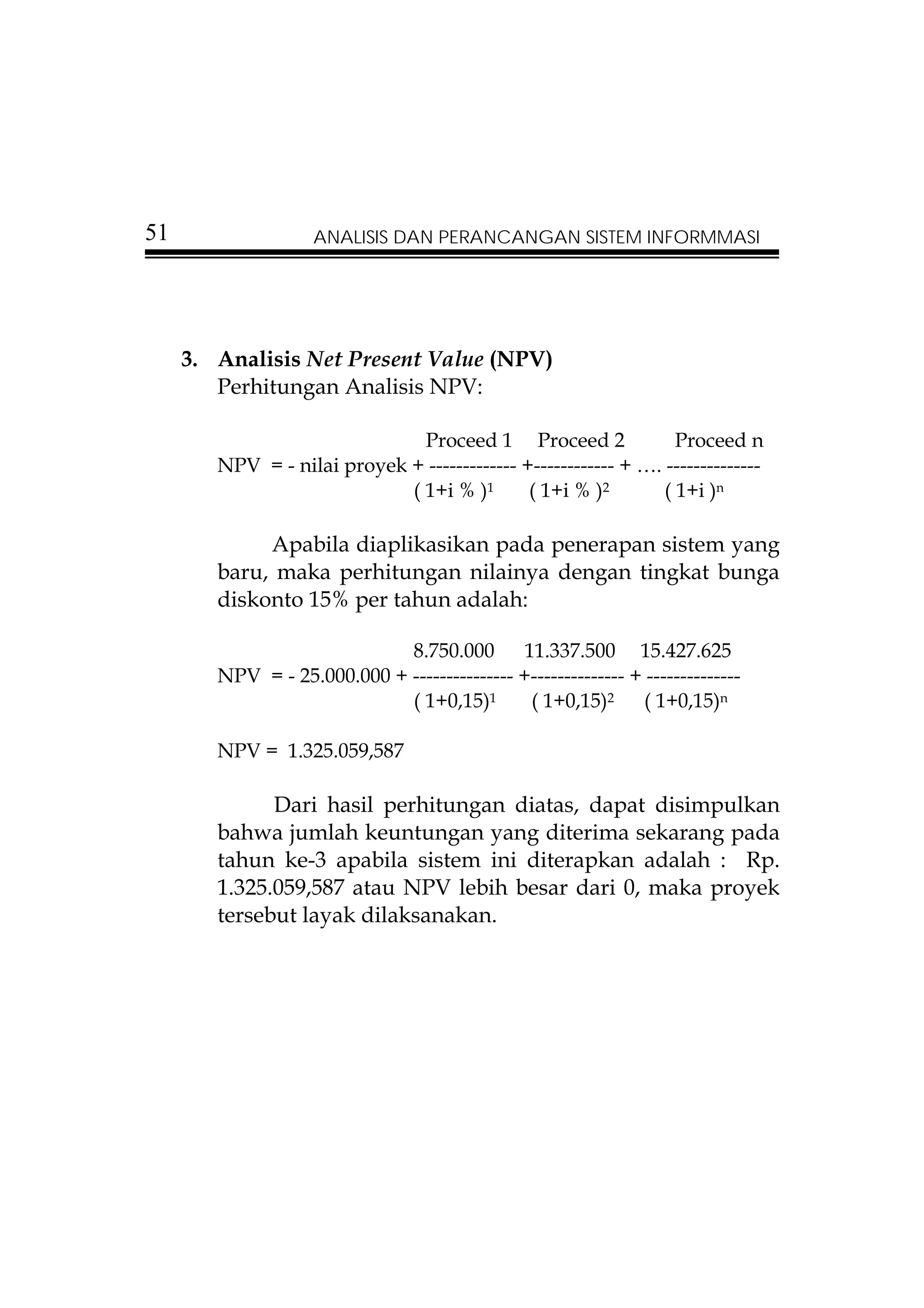 51                  ANALISIS DAN PERANCANGAN SISTEM INFORMMASI




     3. Analisis Net Present Value (NPV)
        Perhitungan Analisis NPV:

                               Proceed 1 Proceed 2                Proceed n
        NPV = - nilai proyek + ------------- +------------ + …. --------------
                             ( 1+i % )1       ( 1+i % )2        ( 1+i )n

             Apabila diaplikasikan pada penerapan sistem yang
        baru, maka perhitungan nilainya dengan tingkat bunga
        diskonto 15% per tahun adalah:

                             8.750.000 11.337.500 15.427.625
        NPV = - 25.000.000 + --------------- +-------------- + --------------
                             ( 1+0,15)1       ( 1+0,15)2 ( 1+0,15)n

        NPV = 1.325.059,587

              Dari hasil perhitungan diatas, dapat disimpulkan
        bahwa jumlah keuntungan yang diterima sekarang pada
        tahun ke-3 apabila sistem ini diterapkan adalah : Rp.
        1.325.059,587 atau NPV lebih besar dari 0, maka proyek
        tersebut layak dilaksanakan.
 