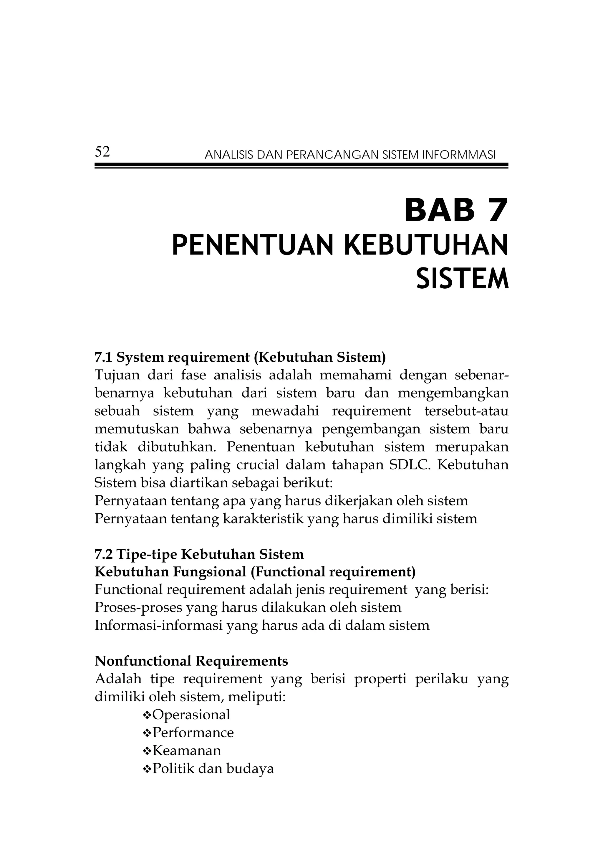 52              ANALISIS DAN PERANCANGAN SISTEM INFORMMASI




                                              BAB 7
           PENENTUAN KEBUTUHAN
                         SISTEM

7.1 System requirement (Kebutuhan Sistem)
Tujuan dari fase analisis adalah memahami dengan sebenar-
benarnya kebutuhan dari sistem baru dan mengembangkan
sebuah sistem yang mewadahi requirement tersebut-atau
memutuskan bahwa sebenarnya pengembangan sistem baru
tidak dibutuhkan. Penentuan kebutuhan sistem merupakan
langkah yang paling crucial dalam tahapan SDLC. Kebutuhan
Sistem bisa diartikan sebagai berikut:
Pernyataan tentang apa yang harus dikerjakan oleh sistem
Pernyataan tentang karakteristik yang harus dimiliki sistem

7.2 Tipe-tipe Kebutuhan Sistem
Kebutuhan Fungsional (Functional requirement)
Functional requirement adalah jenis requirement yang berisi:
Proses-proses yang harus dilakukan oleh sistem
Informasi-informasi yang harus ada di dalam sistem

Nonfunctional Requirements
Adalah tipe requirement yang berisi properti perilaku yang
dimiliki oleh sistem, meliputi:
         Operasional
         Performance
         Keamanan
         Politik dan budaya
 
