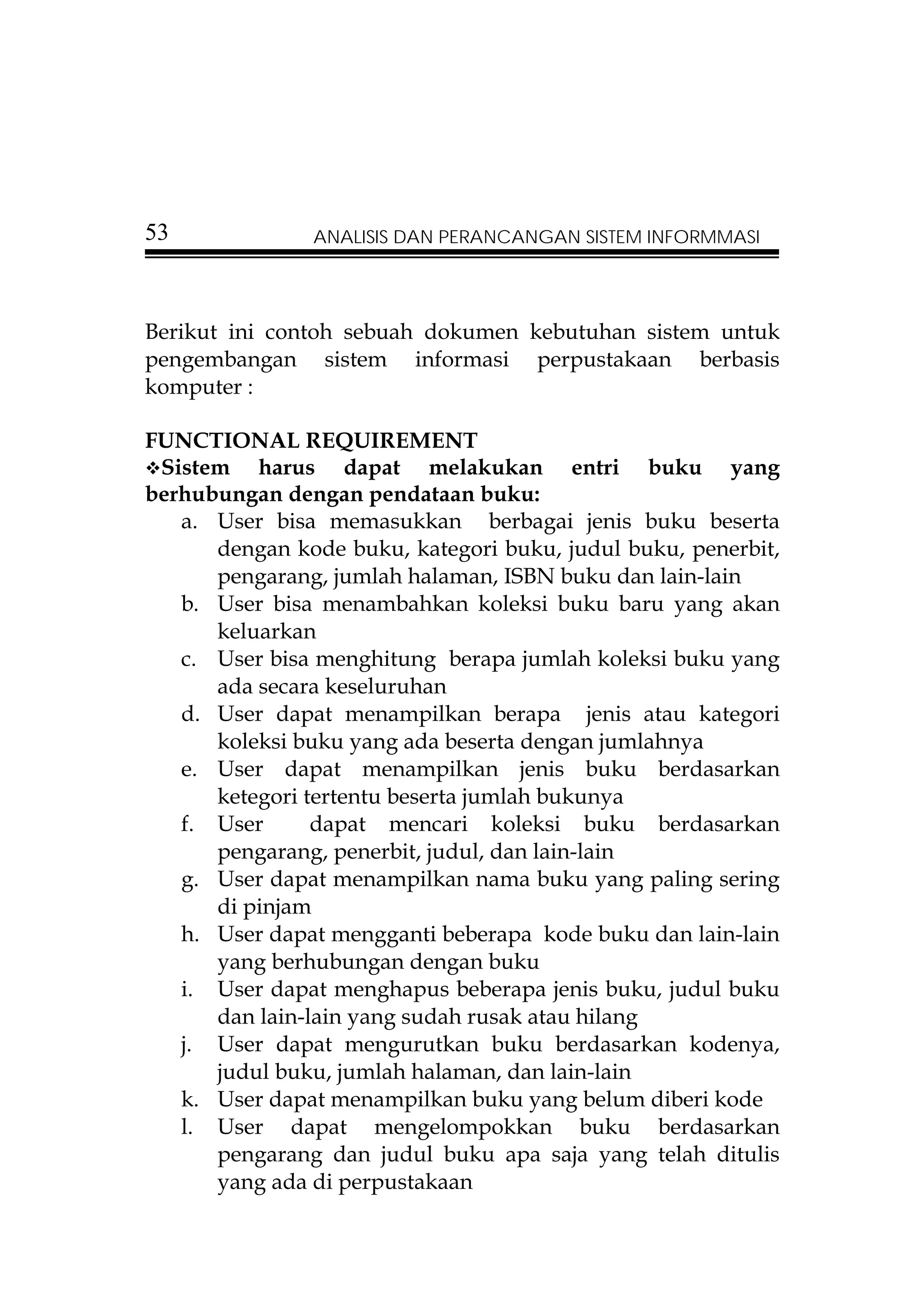 53             ANALISIS DAN PERANCANGAN SISTEM INFORMMASI




Berikut ini contoh sebuah dokumen kebutuhan sistem untuk
pengembangan sistem informasi perpustakaan berbasis
komputer :

FUNCTIONAL REQUIREMENT
 Sistem harus dapat melakukan entri buku yang
berhubungan dengan pendataan buku:
   a. User bisa memasukkan berbagai jenis buku beserta
      dengan kode buku, kategori buku, judul buku, penerbit,
      pengarang, jumlah halaman, ISBN buku dan lain-lain
   b. User bisa menambahkan koleksi buku baru yang akan
      keluarkan
   c. User bisa menghitung berapa jumlah koleksi buku yang
      ada secara keseluruhan
   d. User dapat menampilkan berapa jenis atau kategori
      koleksi buku yang ada beserta dengan jumlahnya
   e. User dapat menampilkan jenis buku berdasarkan
      ketegori tertentu beserta jumlah bukunya
   f. User      dapat mencari koleksi buku berdasarkan
      pengarang, penerbit, judul, dan lain-lain
   g. User dapat menampilkan nama buku yang paling sering
      di pinjam
   h. User dapat mengganti beberapa kode buku dan lain-lain
      yang berhubungan dengan buku
   i. User dapat menghapus beberapa jenis buku, judul buku
      dan lain-lain yang sudah rusak atau hilang
   j. User dapat mengurutkan buku berdasarkan kodenya,
      judul buku, jumlah halaman, dan lain-lain
   k. User dapat menampilkan buku yang belum diberi kode
   l. User dapat mengelompokkan buku berdasarkan
      pengarang dan judul buku apa saja yang telah ditulis
      yang ada di perpustakaan
 