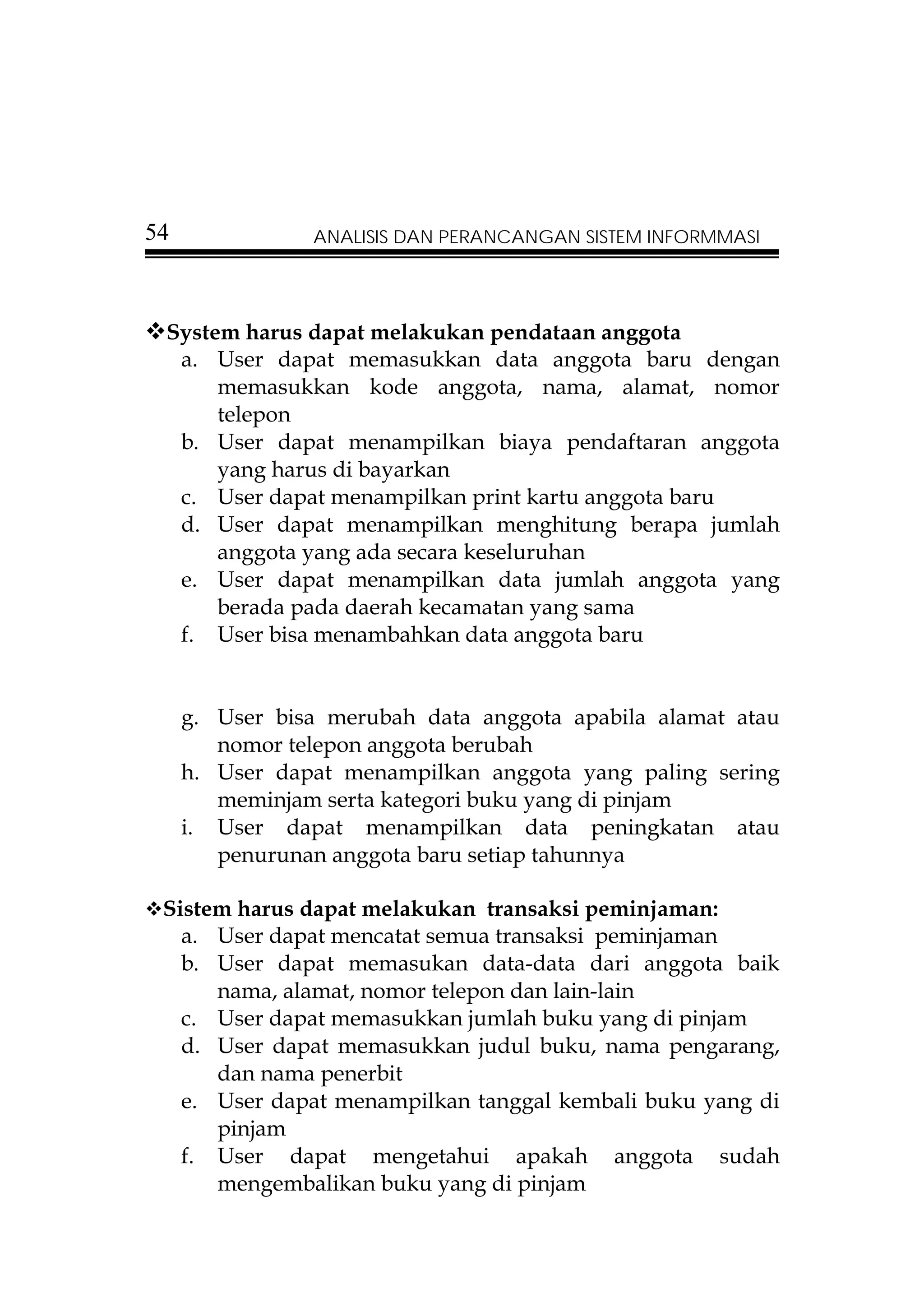 54              ANALISIS DAN PERANCANGAN SISTEM INFORMMASI




 System harus dapat melakukan pendataan anggota
  a. User dapat memasukkan data anggota baru dengan
      memasukkan kode anggota, nama, alamat, nomor
      telepon
  b. User dapat menampilkan biaya pendaftaran anggota
      yang harus di bayarkan
  c. User dapat menampilkan print kartu anggota baru
  d. User dapat menampilkan menghitung berapa jumlah
      anggota yang ada secara keseluruhan
  e. User dapat menampilkan data jumlah anggota yang
      berada pada daerah kecamatan yang sama
  f. User bisa menambahkan data anggota baru


     g. User bisa merubah data anggota apabila alamat atau
        nomor telepon anggota berubah
     h. User dapat menampilkan anggota yang paling sering
        meminjam serta kategori buku yang di pinjam
     i. User dapat menampilkan data peningkatan atau
        penurunan anggota baru setiap tahunnya

 Sistem harus dapat melakukan transaksi peminjaman:
   a. User dapat mencatat semua transaksi peminjaman
   b. User dapat memasukan data-data dari anggota baik
      nama, alamat, nomor telepon dan lain-lain
   c. User dapat memasukkan jumlah buku yang di pinjam
   d. User dapat memasukkan judul buku, nama pengarang,
      dan nama penerbit
   e. User dapat menampilkan tanggal kembali buku yang di
      pinjam
   f. User dapat mengetahui apakah anggota sudah
      mengembalikan buku yang di pinjam
 