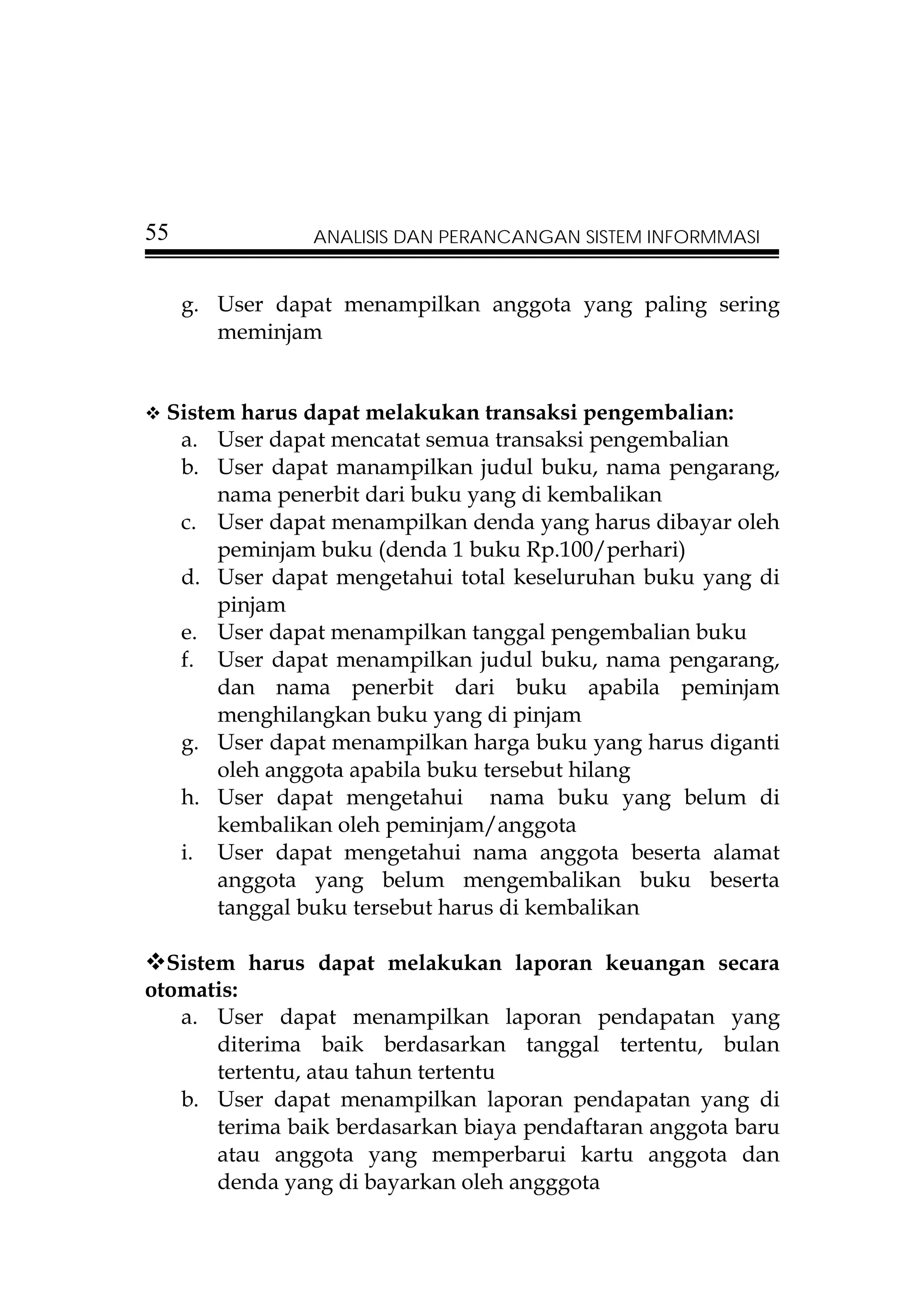 55              ANALISIS DAN PERANCANGAN SISTEM INFORMMASI


     g. User dapat menampilkan anggota yang paling sering
        meminjam


  Sistem harus dapat melakukan transaksi pengembalian:
   a. User dapat mencatat semua transaksi pengembalian
   b. User dapat manampilkan judul buku, nama pengarang,
       nama penerbit dari buku yang di kembalikan
   c. User dapat menampilkan denda yang harus dibayar oleh
       peminjam buku (denda 1 buku Rp.100/perhari)
   d. User dapat mengetahui total keseluruhan buku yang di
       pinjam
   e. User dapat menampilkan tanggal pengembalian buku
   f. User dapat menampilkan judul buku, nama pengarang,
       dan nama penerbit dari buku apabila peminjam
       menghilangkan buku yang di pinjam
   g. User dapat menampilkan harga buku yang harus diganti
       oleh anggota apabila buku tersebut hilang
   h. User dapat mengetahui nama buku yang belum di
       kembalikan oleh peminjam/anggota
   i. User dapat mengetahui nama anggota beserta alamat
       anggota yang belum mengembalikan buku beserta
       tanggal buku tersebut harus di kembalikan

  Sistem harus dapat melakukan laporan keuangan secara
otomatis:
   a. User dapat menampilkan laporan pendapatan yang
       diterima baik berdasarkan tanggal tertentu, bulan
       tertentu, atau tahun tertentu
   b. User dapat menampilkan laporan pendapatan yang di
       terima baik berdasarkan biaya pendaftaran anggota baru
       atau anggota yang memperbarui kartu anggota dan
       denda yang di bayarkan oleh angggota
 