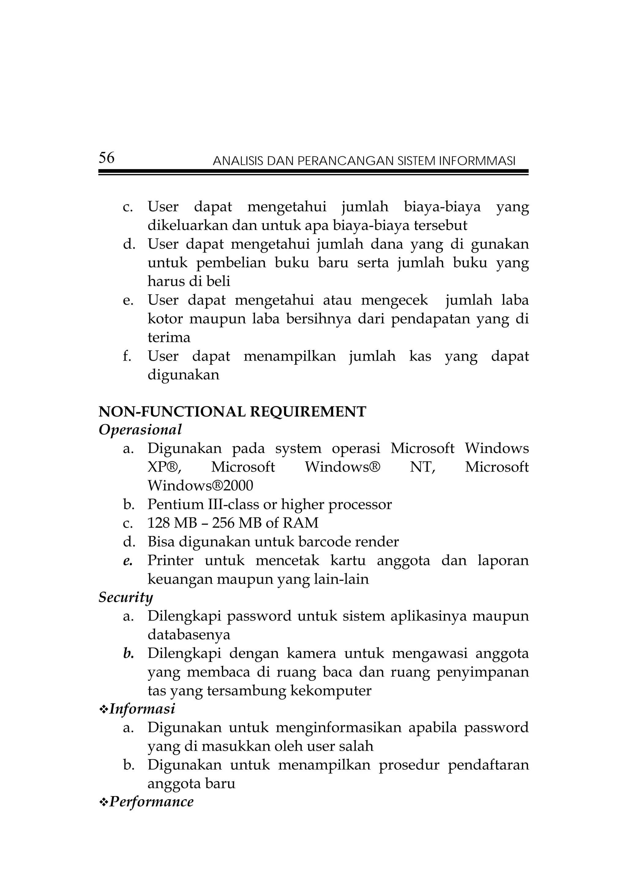 56              ANALISIS DAN PERANCANGAN SISTEM INFORMMASI


     c. User dapat mengetahui jumlah biaya-biaya yang
        dikeluarkan dan untuk apa biaya-biaya tersebut
     d. User dapat mengetahui jumlah dana yang di gunakan
        untuk pembelian buku baru serta jumlah buku yang
        harus di beli
     e. User dapat mengetahui atau mengecek jumlah laba
        kotor maupun laba bersihnya dari pendapatan yang di
        terima
     f. User dapat menampilkan jumlah kas yang dapat
        digunakan

NON-FUNCTIONAL REQUIREMENT
Operasional
   a. Digunakan pada system operasi Microsoft Windows
       XP®,      Microsoft    Windows®      NT,   Microsoft
       Windows®2000
   b. Pentium III-class or higher processor
   c. 128 MB – 256 MB of RAM
   d. Bisa digunakan untuk barcode render
   e. Printer untuk mencetak kartu anggota dan laporan
       keuangan maupun yang lain-lain
Security
   a. Dilengkapi password untuk sistem aplikasinya maupun
       databasenya
   b. Dilengkapi dengan kamera untuk mengawasi anggota
       yang membaca di ruang baca dan ruang penyimpanan
       tas yang tersambung kekomputer
 Informasi
   a. Digunakan untuk menginformasikan apabila password
       yang di masukkan oleh user salah
   b. Digunakan untuk menampilkan prosedur pendaftaran
       anggota baru
 Performance
 