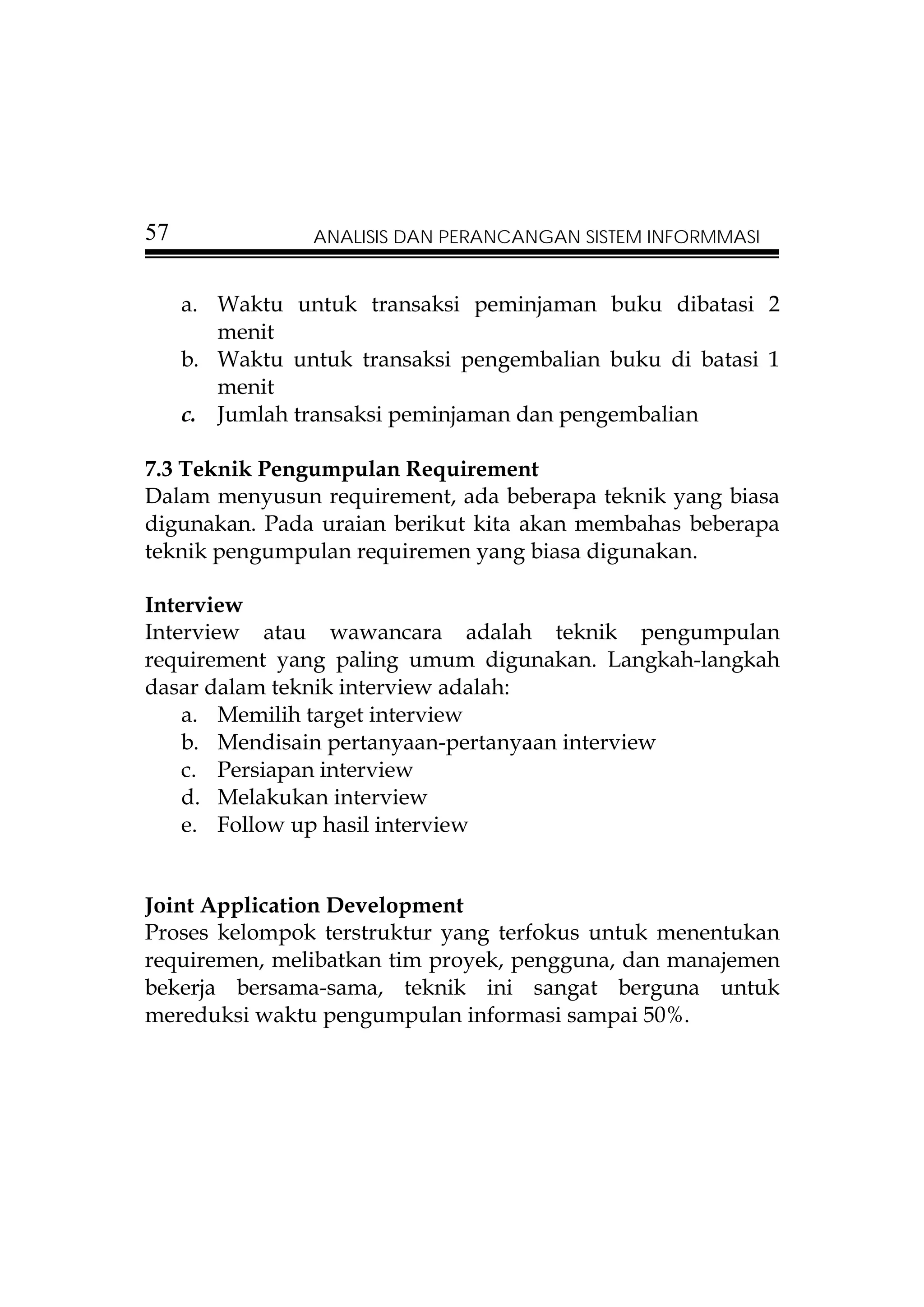 57              ANALISIS DAN PERANCANGAN SISTEM INFORMMASI


     a. Waktu untuk transaksi peminjaman buku dibatasi 2
        menit
     b. Waktu untuk transaksi pengembalian buku di batasi 1
        menit
     c. Jumlah transaksi peminjaman dan pengembalian

7.3 Teknik Pengumpulan Requirement
Dalam menyusun requirement, ada beberapa teknik yang biasa
digunakan. Pada uraian berikut kita akan membahas beberapa
teknik pengumpulan requiremen yang biasa digunakan.

Interview
Interview atau wawancara adalah teknik pengumpulan
requirement yang paling umum digunakan. Langkah-langkah
dasar dalam teknik interview adalah:
    a. Memilih target interview
    b. Mendisain pertanyaan-pertanyaan interview
    c. Persiapan interview
    d. Melakukan interview
    e. Follow up hasil interview


Joint Application Development
Proses kelompok terstruktur yang terfokus untuk menentukan
requiremen, melibatkan tim proyek, pengguna, dan manajemen
bekerja bersama-sama, teknik ini sangat berguna untuk
mereduksi waktu pengumpulan informasi sampai 50%.
 