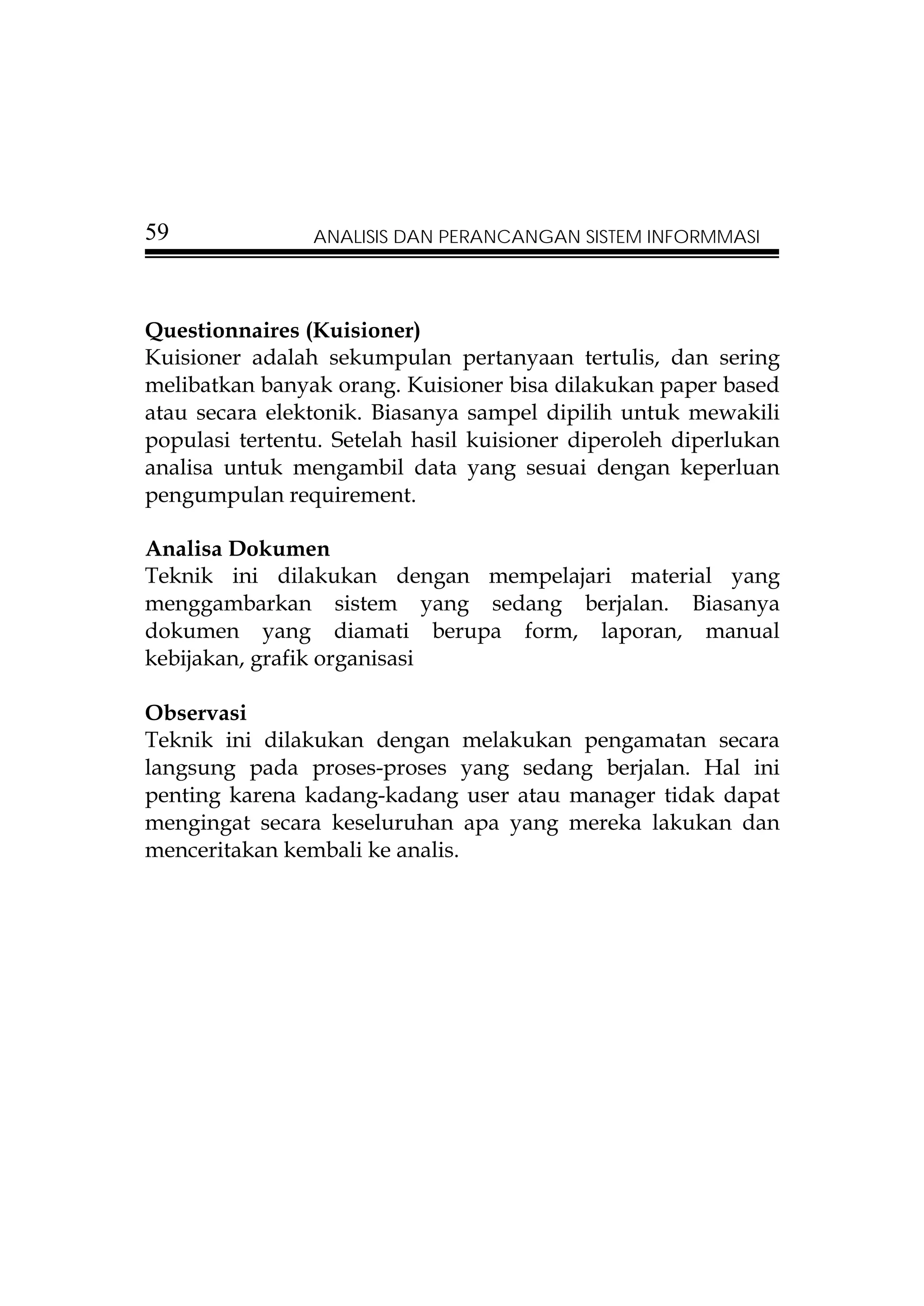 59              ANALISIS DAN PERANCANGAN SISTEM INFORMMASI




Questionnaires (Kuisioner)
Kuisioner adalah sekumpulan pertanyaan tertulis, dan sering
melibatkan banyak orang. Kuisioner bisa dilakukan paper based
atau secara elektonik. Biasanya sampel dipilih untuk mewakili
populasi tertentu. Setelah hasil kuisioner diperoleh diperlukan
analisa untuk mengambil data yang sesuai dengan keperluan
pengumpulan requirement.

Analisa Dokumen
Teknik ini dilakukan dengan mempelajari material yang
menggambarkan sistem yang sedang berjalan. Biasanya
dokumen yang diamati berupa form, laporan, manual
kebijakan, grafik organisasi

Observasi
Teknik ini dilakukan dengan melakukan pengamatan secara
langsung pada proses-proses yang sedang berjalan. Hal ini
penting karena kadang-kadang user atau manager tidak dapat
mengingat secara keseluruhan apa yang mereka lakukan dan
menceritakan kembali ke analis.
 