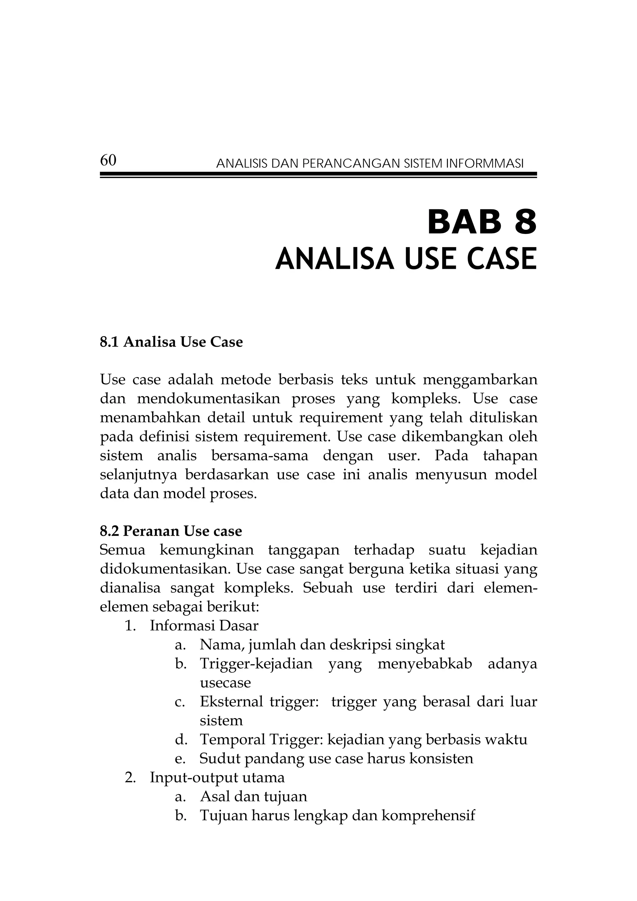 60              ANALISIS DAN PERANCANGAN SISTEM INFORMMASI




                                              BAB 8
                         ANALISA USE CASE

8.1 Analisa Use Case

Use case adalah metode berbasis teks untuk menggambarkan
dan mendokumentasikan proses yang kompleks. Use case
menambahkan detail untuk requirement yang telah dituliskan
pada definisi sistem requirement. Use case dikembangkan oleh
sistem analis bersama-sama dengan user. Pada tahapan
selanjutnya berdasarkan use case ini analis menyusun model
data dan model proses.

8.2 Peranan Use case
Semua kemungkinan tanggapan terhadap suatu kejadian
didokumentasikan. Use case sangat berguna ketika situasi yang
dianalisa sangat kompleks. Sebuah use terdiri dari elemen-
elemen sebagai berikut:
    1. Informasi Dasar
           a. Nama, jumlah dan deskripsi singkat
           b. Trigger-kejadian yang menyebabkab adanya
              usecase
           c. Eksternal trigger: trigger yang berasal dari luar
              sistem
           d. Temporal Trigger: kejadian yang berbasis waktu
           e. Sudut pandang use case harus konsisten
    2. Input-output utama
           a. Asal dan tujuan
           b. Tujuan harus lengkap dan komprehensif
 