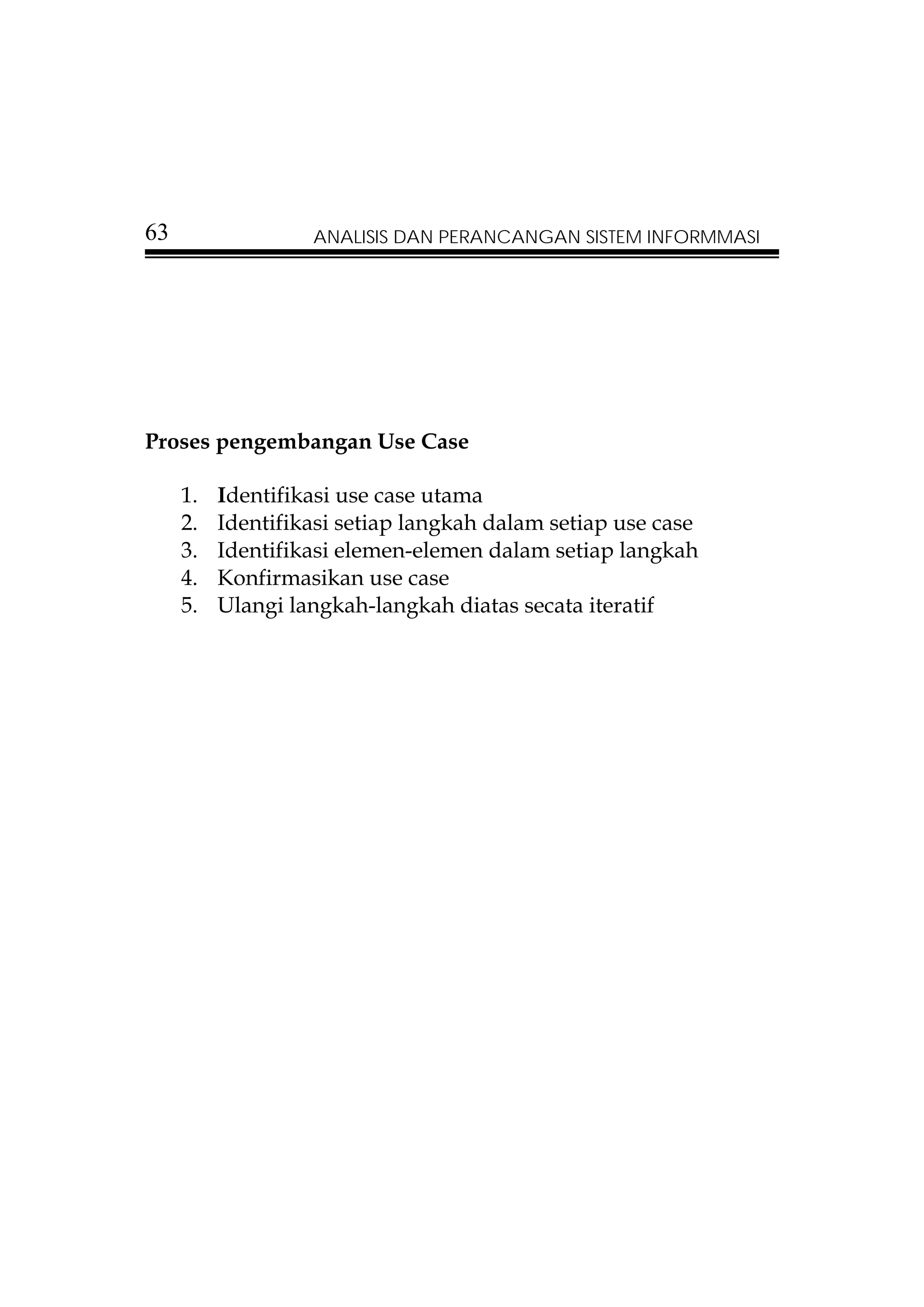 63                 ANALISIS DAN PERANCANGAN SISTEM INFORMMASI




Proses pengembangan Use Case

     1.   Identifikasi use case utama
     2.   Identifikasi setiap langkah dalam setiap use case
     3.   Identifikasi elemen-elemen dalam setiap langkah
     4.   Konfirmasikan use case
     5.   Ulangi langkah-langkah diatas secata iteratif
 