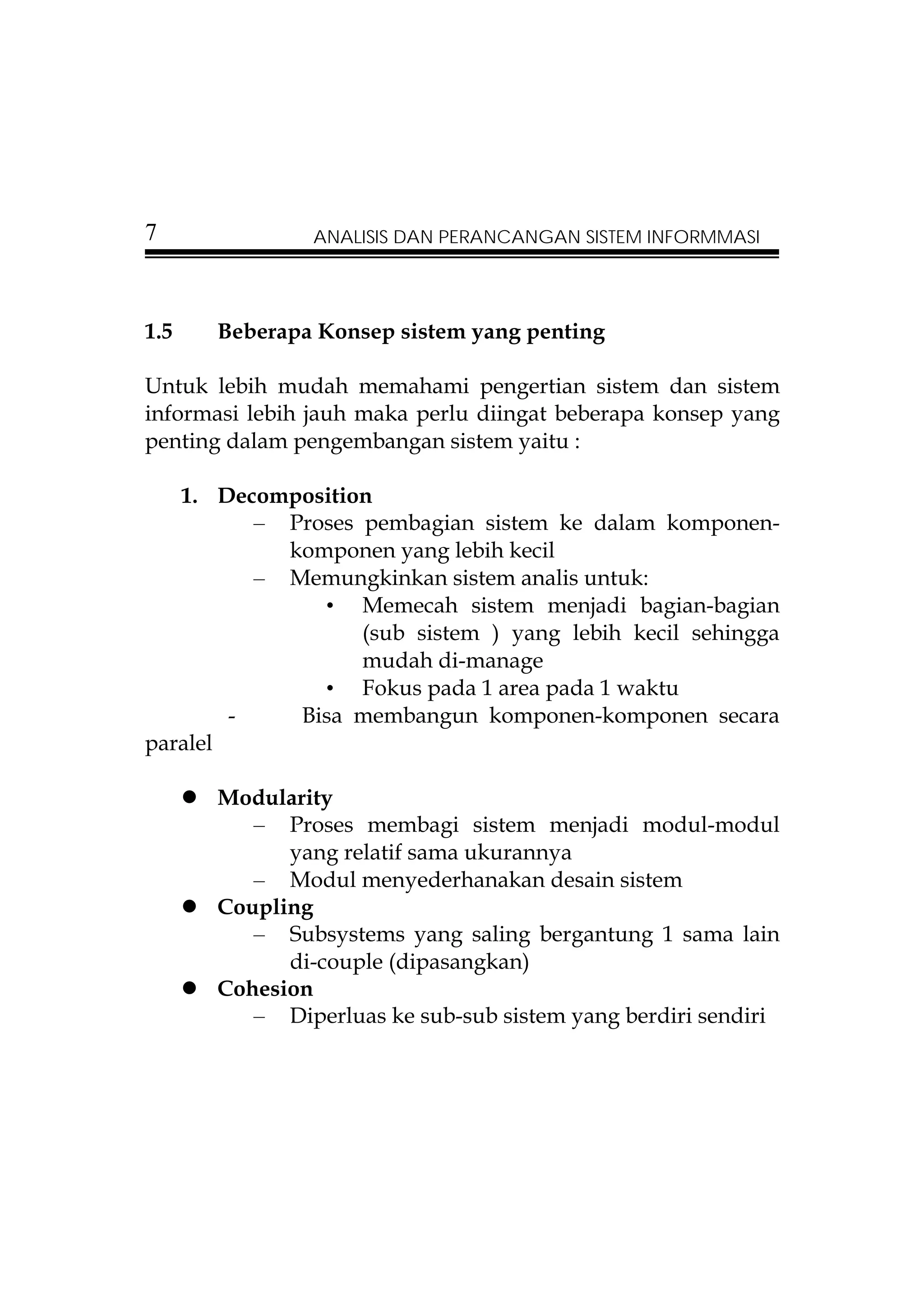 7              ANALISIS DAN PERANCANGAN SISTEM INFORMMASI




1.5   Beberapa Konsep sistem yang penting

Untuk lebih mudah memahami pengertian sistem dan sistem
informasi lebih jauh maka perlu diingat beberapa konsep yang
penting dalam pengembangan sistem yaitu :

   1. Decomposition
          – Proses pembagian sistem ke dalam komponen-
            komponen yang lebih kecil
          – Memungkinkan sistem analis untuk:
               • Memecah sistem menjadi bagian-bagian
                   (sub sistem ) yang lebih kecil sehingga
                   mudah di-manage
               • Fokus pada 1 area pada 1 waktu
        -    Bisa membangun komponen-komponen secara
paralel

      Modularity
         – Proses membagi sistem menjadi modul-modul
            yang relatif sama ukurannya
         – Modul menyederhanakan desain sistem
      Coupling
         – Subsystems yang saling bergantung 1 sama lain
            di-couple (dipasangkan)
      Cohesion
         – Diperluas ke sub-sub sistem yang berdiri sendiri
 