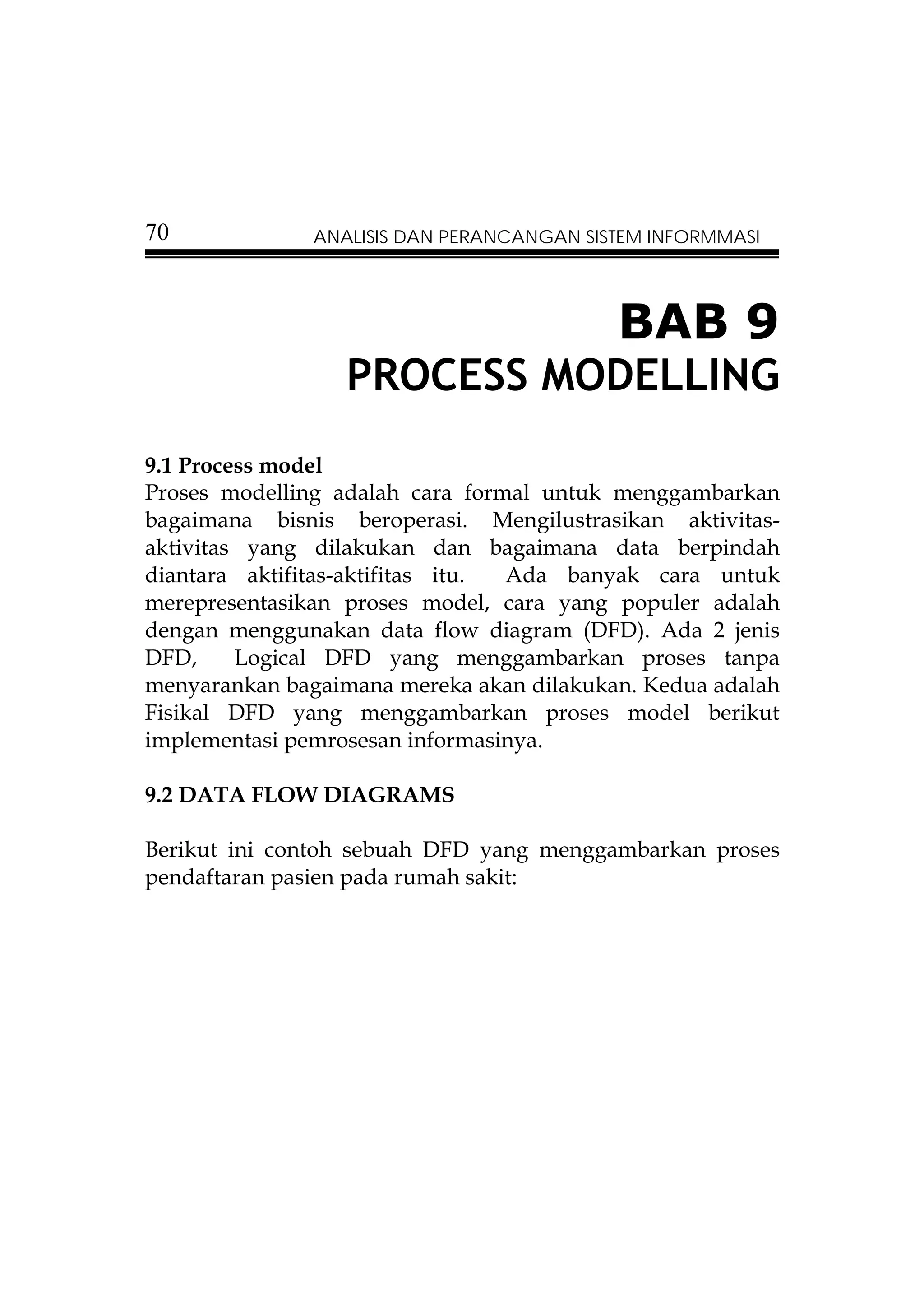 70             ANALISIS DAN PERANCANGAN SISTEM INFORMMASI




                                           BAB 9
                  PROCESS MODELLING
9.1 Process model
Proses modelling adalah cara formal untuk menggambarkan
bagaimana bisnis beroperasi. Mengilustrasikan aktivitas-
aktivitas yang dilakukan dan bagaimana data berpindah
diantara aktifitas-aktifitas itu. Ada banyak cara untuk
merepresentasikan proses model, cara yang populer adalah
dengan menggunakan data flow diagram (DFD). Ada 2 jenis
DFD,     Logical DFD yang menggambarkan proses tanpa
menyarankan bagaimana mereka akan dilakukan. Kedua adalah
Fisikal DFD yang menggambarkan proses model berikut
implementasi pemrosesan informasinya.

9.2 DATA FLOW DIAGRAMS

Berikut ini contoh sebuah DFD yang menggambarkan proses
pendaftaran pasien pada rumah sakit:
 