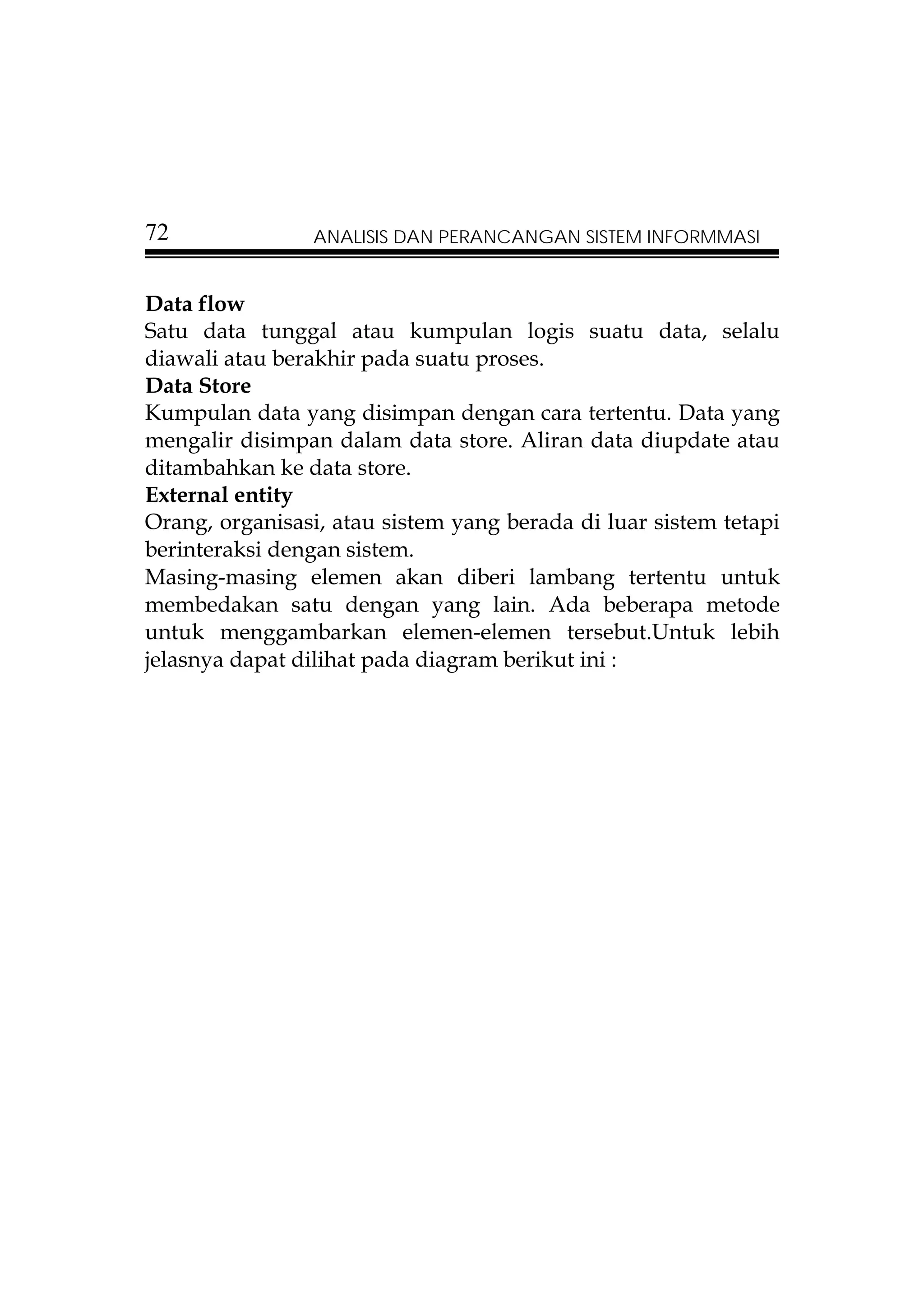 72              ANALISIS DAN PERANCANGAN SISTEM INFORMMASI


Data flow
Satu data tunggal atau kumpulan logis suatu data, selalu
diawali atau berakhir pada suatu proses.
Data Store
Kumpulan data yang disimpan dengan cara tertentu. Data yang
mengalir disimpan dalam data store. Aliran data diupdate atau
ditambahkan ke data store.
External entity
Orang, organisasi, atau sistem yang berada di luar sistem tetapi
berinteraksi dengan sistem.
Masing-masing elemen akan diberi lambang tertentu untuk
membedakan satu dengan yang lain. Ada beberapa metode
untuk menggambarkan elemen-elemen tersebut.Untuk lebih
jelasnya dapat dilihat pada diagram berikut ini :
 