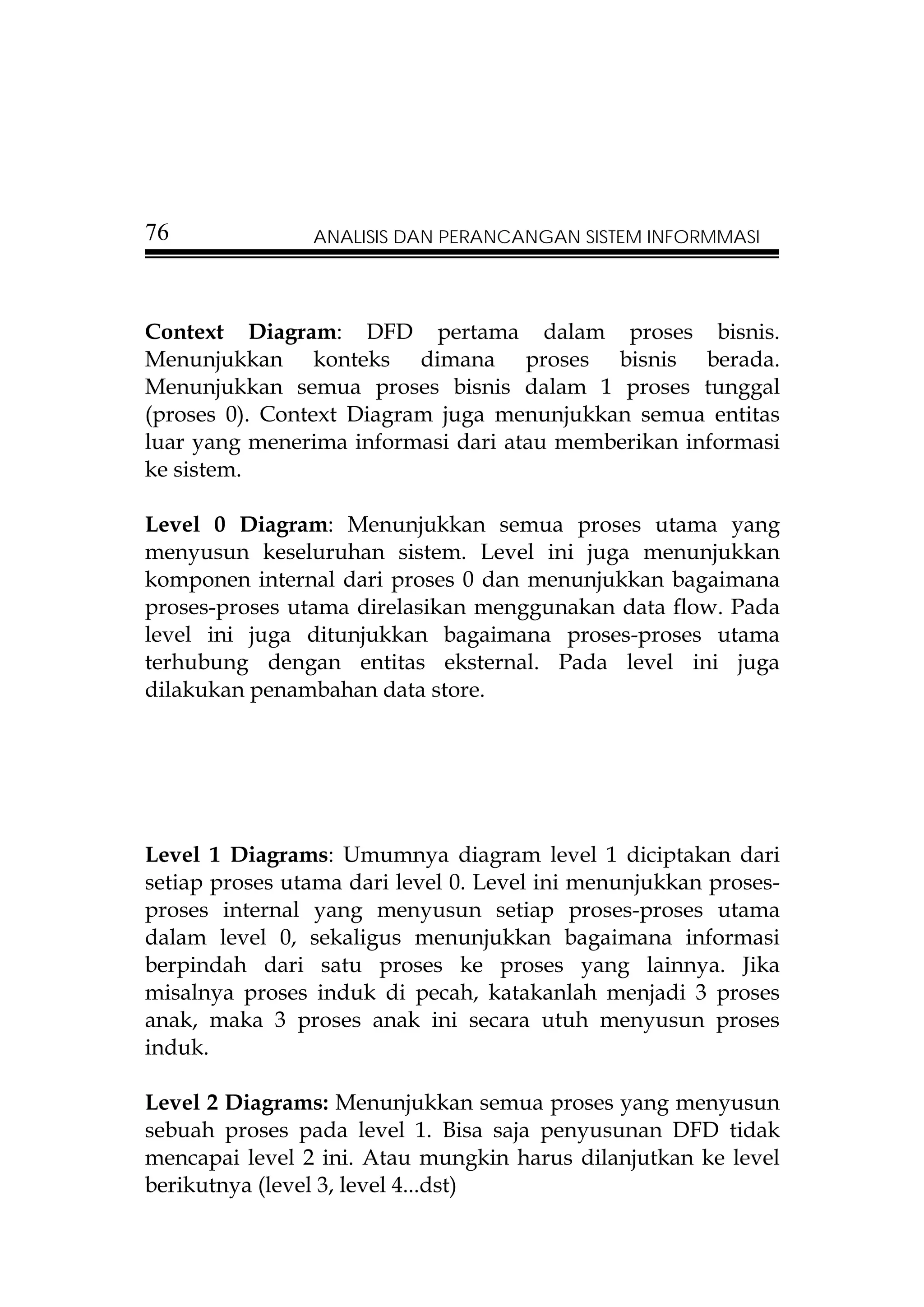 76              ANALISIS DAN PERANCANGAN SISTEM INFORMMASI




Context Diagram: DFD pertama dalam proses bisnis.
Menunjukkan konteks dimana proses bisnis berada.
Menunjukkan semua proses bisnis dalam 1 proses tunggal
(proses 0). Context Diagram juga menunjukkan semua entitas
luar yang menerima informasi dari atau memberikan informasi
ke sistem.

Level 0 Diagram: Menunjukkan semua proses utama yang
menyusun keseluruhan sistem. Level ini juga menunjukkan
komponen internal dari proses 0 dan menunjukkan bagaimana
proses-proses utama direlasikan menggunakan data flow. Pada
level ini juga ditunjukkan bagaimana proses-proses utama
terhubung dengan entitas eksternal. Pada level ini juga
dilakukan penambahan data store.




Level 1 Diagrams: Umumnya diagram level 1 diciptakan dari
setiap proses utama dari level 0. Level ini menunjukkan proses-
proses internal yang menyusun setiap proses-proses utama
dalam level 0, sekaligus menunjukkan bagaimana informasi
berpindah dari satu proses ke proses yang lainnya. Jika
misalnya proses induk di pecah, katakanlah menjadi 3 proses
anak, maka 3 proses anak ini secara utuh menyusun proses
induk.

Level 2 Diagrams: Menunjukkan semua proses yang menyusun
sebuah proses pada level 1. Bisa saja penyusunan DFD tidak
mencapai level 2 ini. Atau mungkin harus dilanjutkan ke level
berikutnya (level 3, level 4...dst)
 