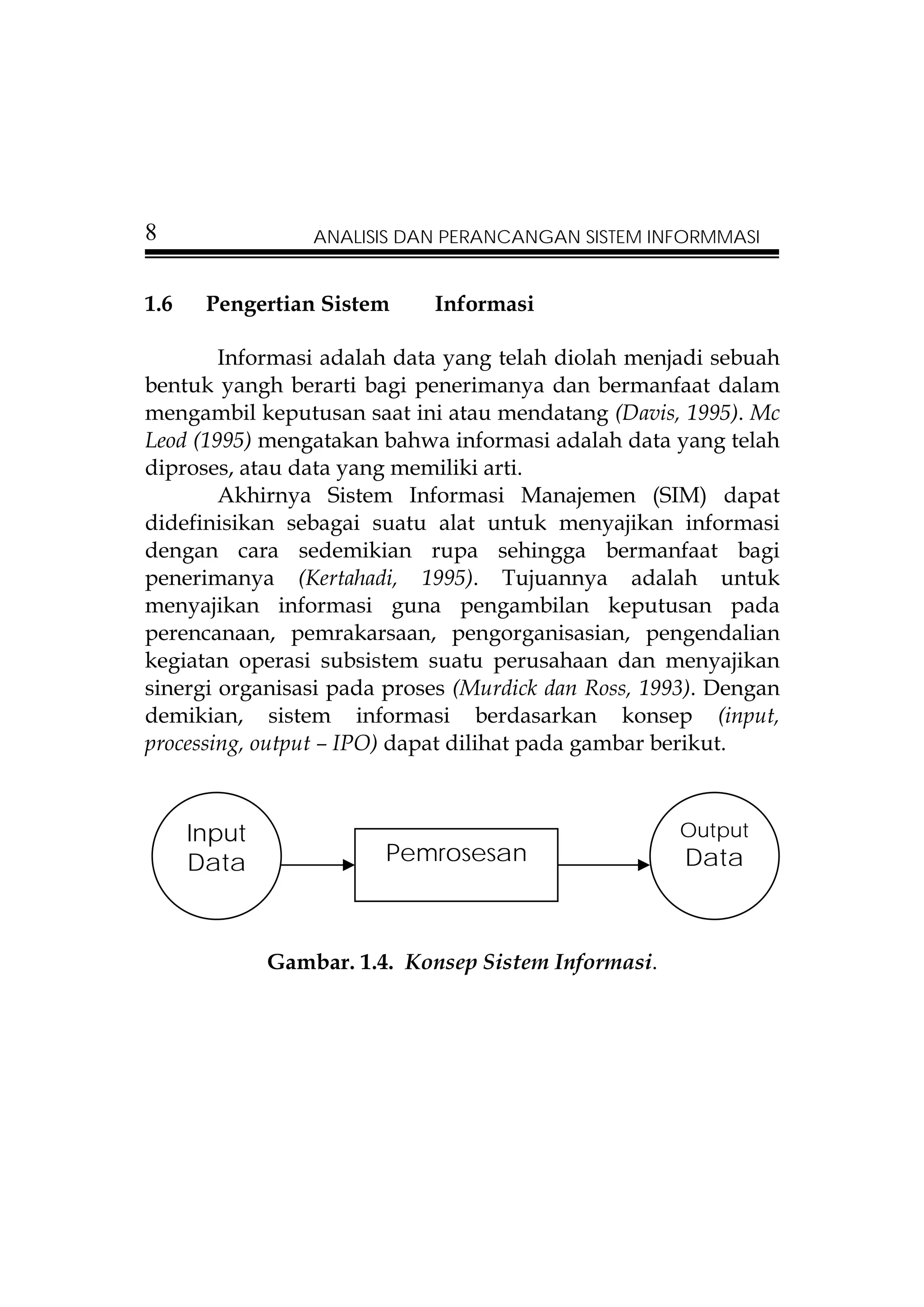 8                 ANALISIS DAN PERANCANGAN SISTEM INFORMMASI


1.6    Pengertian Sistem     Informasi

        Informasi adalah data yang telah diolah menjadi sebuah
bentuk yangh berarti bagi penerimanya dan bermanfaat dalam
mengambil keputusan saat ini atau mendatang (Davis, 1995). Mc
Leod (1995) mengatakan bahwa informasi adalah data yang telah
diproses, atau data yang memiliki arti.
        Akhirnya Sistem Informasi Manajemen (SIM) dapat
didefinisikan sebagai suatu alat untuk menyajikan informasi
dengan cara sedemikian rupa sehingga bermanfaat bagi
penerimanya (Kertahadi, 1995). Tujuannya adalah untuk
menyajikan informasi guna pengambilan keputusan pada
perencanaan, pemrakarsaan, pengorganisasian, pengendalian
kegiatan operasi subsistem suatu perusahaan dan menyajikan
sinergi organisasi pada proses (Murdick dan Ross, 1993). Dengan
demikian, sistem informasi berdasarkan konsep (input,
processing, output – IPO) dapat dilihat pada gambar berikut.



      Input                                           Output
      Data               Pemrosesan                   Data



              Gambar. 1.4. Konsep Sistem Informasi.
 