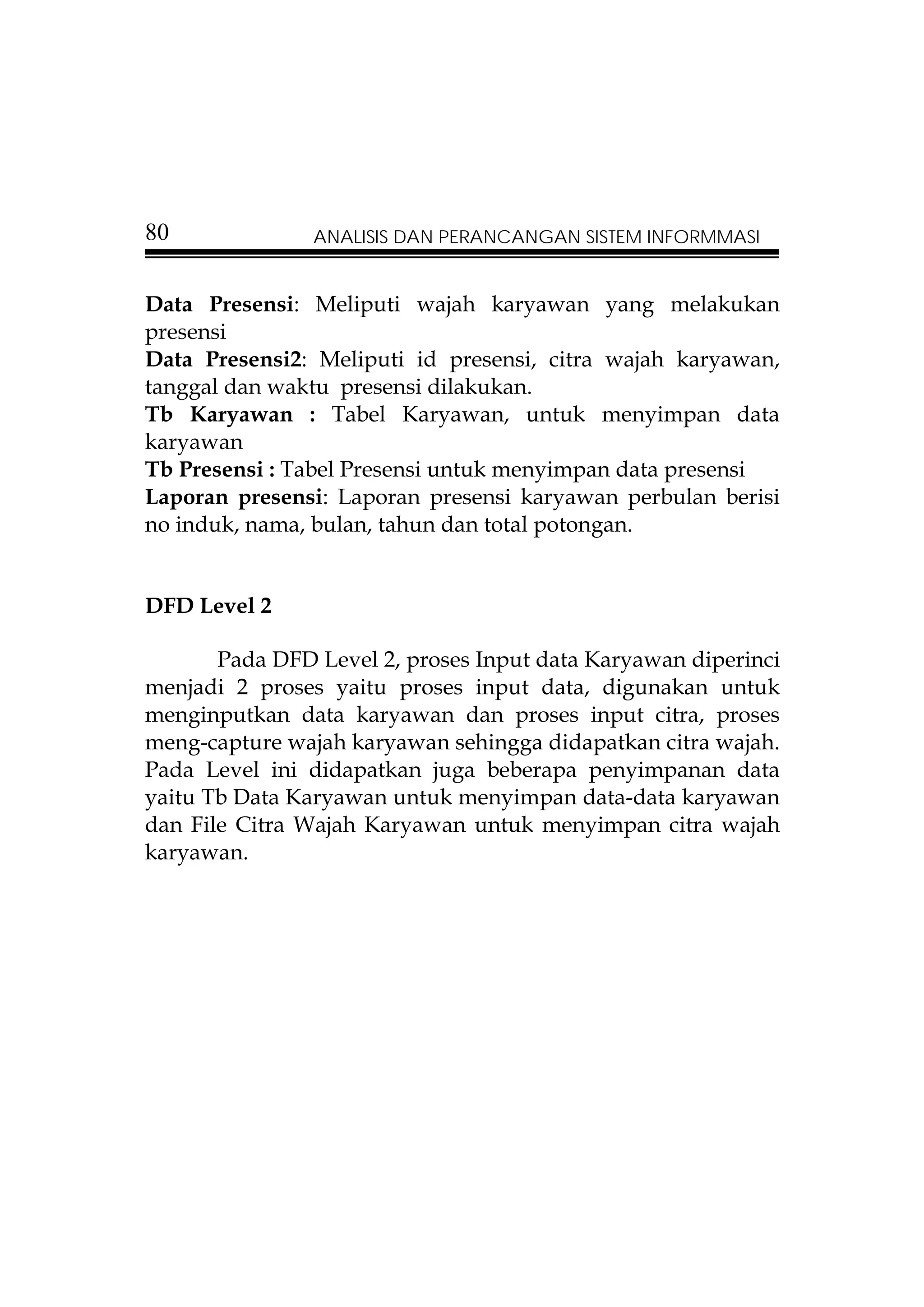 80              ANALISIS DAN PERANCANGAN SISTEM INFORMMASI


Data Presensi: Meliputi wajah karyawan yang melakukan
presensi
Data Presensi2: Meliputi id presensi, citra wajah karyawan,
tanggal dan waktu presensi dilakukan.
Tb Karyawan : Tabel Karyawan, untuk menyimpan data
karyawan
Tb Presensi : Tabel Presensi untuk menyimpan data presensi
Laporan presensi: Laporan presensi karyawan perbulan berisi
no induk, nama, bulan, tahun dan total potongan.


DFD Level 2

       Pada DFD Level 2, proses Input data Karyawan diperinci
menjadi 2 proses yaitu proses input data, digunakan untuk
menginputkan data karyawan dan proses input citra, proses
meng-capture wajah karyawan sehingga didapatkan citra wajah.
Pada Level ini didapatkan juga beberapa penyimpanan data
yaitu Tb Data Karyawan untuk menyimpan data-data karyawan
dan File Citra Wajah Karyawan untuk menyimpan citra wajah
karyawan.
 