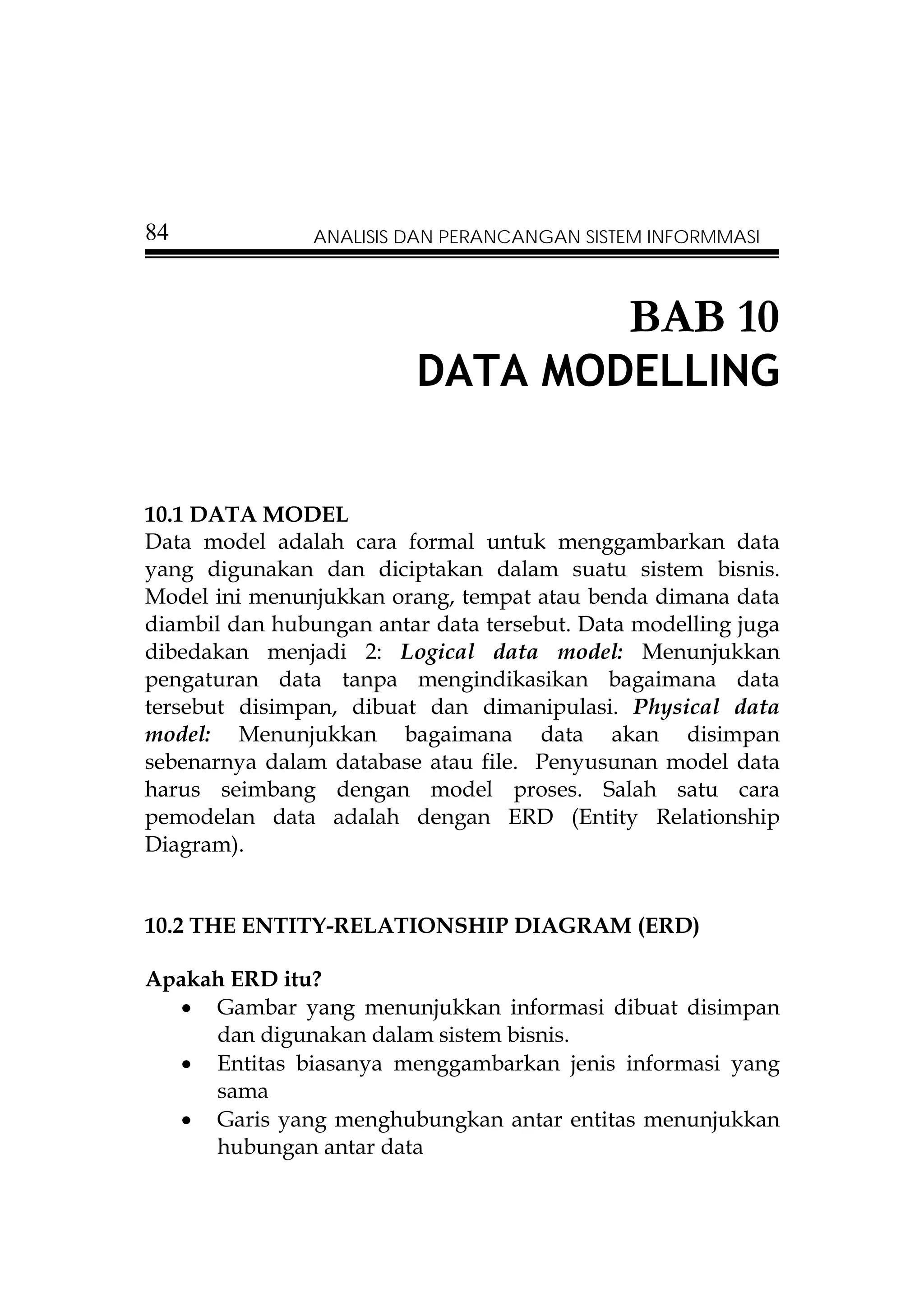 84              ANALISIS DAN PERANCANGAN SISTEM INFORMMASI



                                              BAB 10
                          DATA MODELLING


10.1 DATA MODEL
Data model adalah cara formal untuk menggambarkan data
yang digunakan dan diciptakan dalam suatu sistem bisnis.
Model ini menunjukkan orang, tempat atau benda dimana data
diambil dan hubungan antar data tersebut. Data modelling juga
dibedakan menjadi 2: Logical data model: Menunjukkan
pengaturan data tanpa mengindikasikan bagaimana data
tersebut disimpan, dibuat dan dimanipulasi. Physical data
model: Menunjukkan bagaimana data akan disimpan
sebenarnya dalam database atau file. Penyusunan model data
harus seimbang dengan model proses. Salah satu cara
pemodelan data adalah dengan ERD (Entity Relationship
Diagram).


10.2 THE ENTITY-RELATIONSHIP DIAGRAM (ERD)

Apakah ERD itu?
  • Gambar yang menunjukkan informasi dibuat disimpan
     dan digunakan dalam sistem bisnis.
  • Entitas biasanya menggambarkan jenis informasi yang
     sama
  • Garis yang menghubungkan antar entitas menunjukkan
     hubungan antar data
 