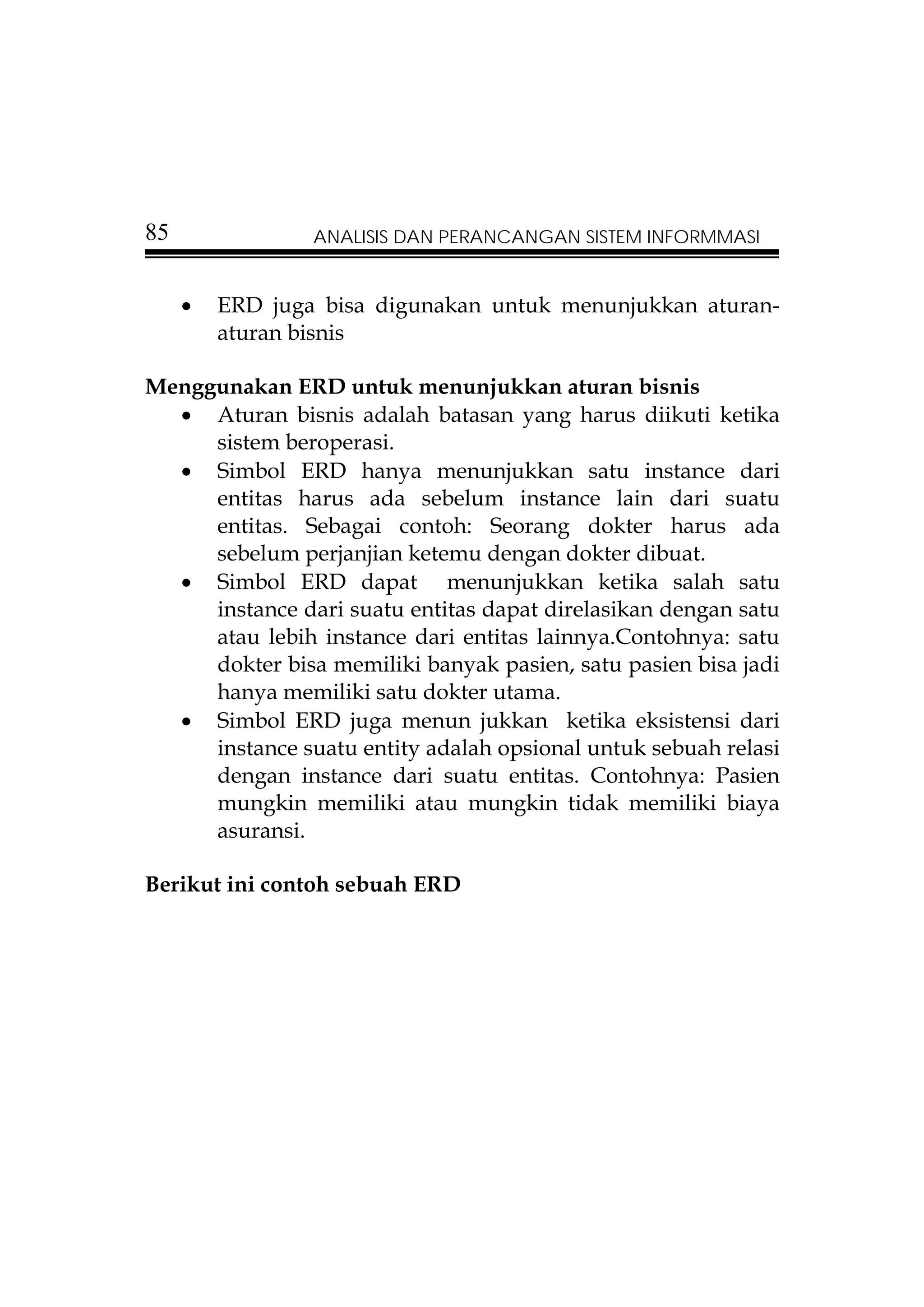 85               ANALISIS DAN PERANCANGAN SISTEM INFORMMASI


     •   ERD juga bisa digunakan untuk menunjukkan aturan-
         aturan bisnis

Menggunakan ERD untuk menunjukkan aturan bisnis
  • Aturan bisnis adalah batasan yang harus diikuti ketika
     sistem beroperasi.
  • Simbol ERD hanya menunjukkan satu instance dari
     entitas harus ada sebelum instance lain dari suatu
     entitas. Sebagai contoh: Seorang dokter harus ada
     sebelum perjanjian ketemu dengan dokter dibuat.
  • Simbol ERD dapat menunjukkan ketika salah satu
     instance dari suatu entitas dapat direlasikan dengan satu
     atau lebih instance dari entitas lainnya.Contohnya: satu
     dokter bisa memiliki banyak pasien, satu pasien bisa jadi
     hanya memiliki satu dokter utama.
  • Simbol ERD juga menun jukkan ketika eksistensi dari
     instance suatu entity adalah opsional untuk sebuah relasi
     dengan instance dari suatu entitas. Contohnya: Pasien
     mungkin memiliki atau mungkin tidak memiliki biaya
     asuransi.

Berikut ini contoh sebuah ERD
 