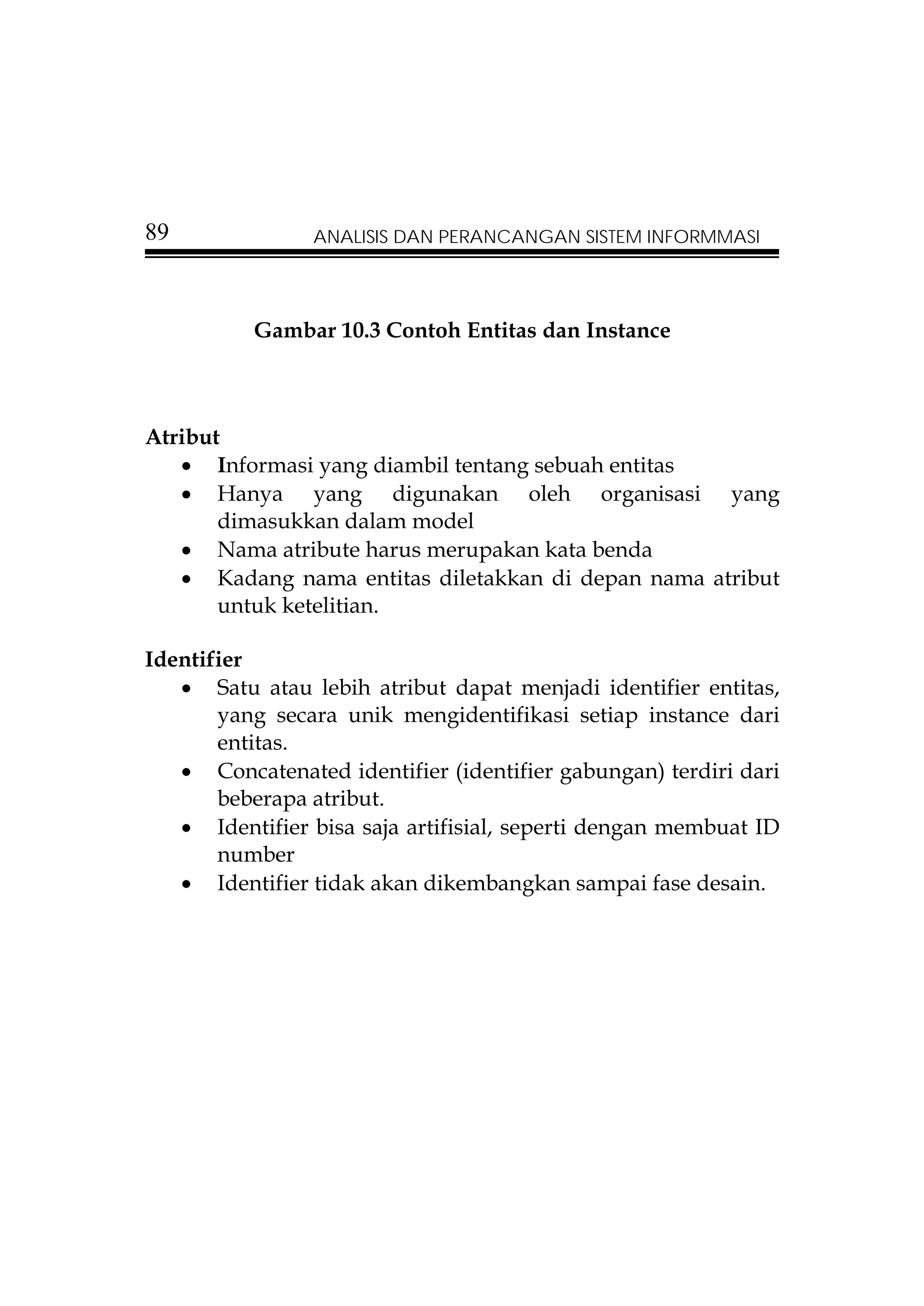89              ANALISIS DAN PERANCANGAN SISTEM INFORMMASI




          Gambar 10.3 Contoh Entitas dan Instance



Atribut
   • Informasi yang diambil tentang sebuah entitas
   • Hanya yang digunakan oleh organisasi yang
       dimasukkan dalam model
   • Nama atribute harus merupakan kata benda
   • Kadang nama entitas diletakkan di depan nama atribut
       untuk ketelitian.

Identifier
   • Satu atau lebih atribut dapat menjadi identifier entitas,
       yang secara unik mengidentifikasi setiap instance dari
       entitas.
   • Concatenated identifier (identifier gabungan) terdiri dari
       beberapa atribut.
   • Identifier bisa saja artifisial, seperti dengan membuat ID
       number
   • Identifier tidak akan dikembangkan sampai fase desain.
 