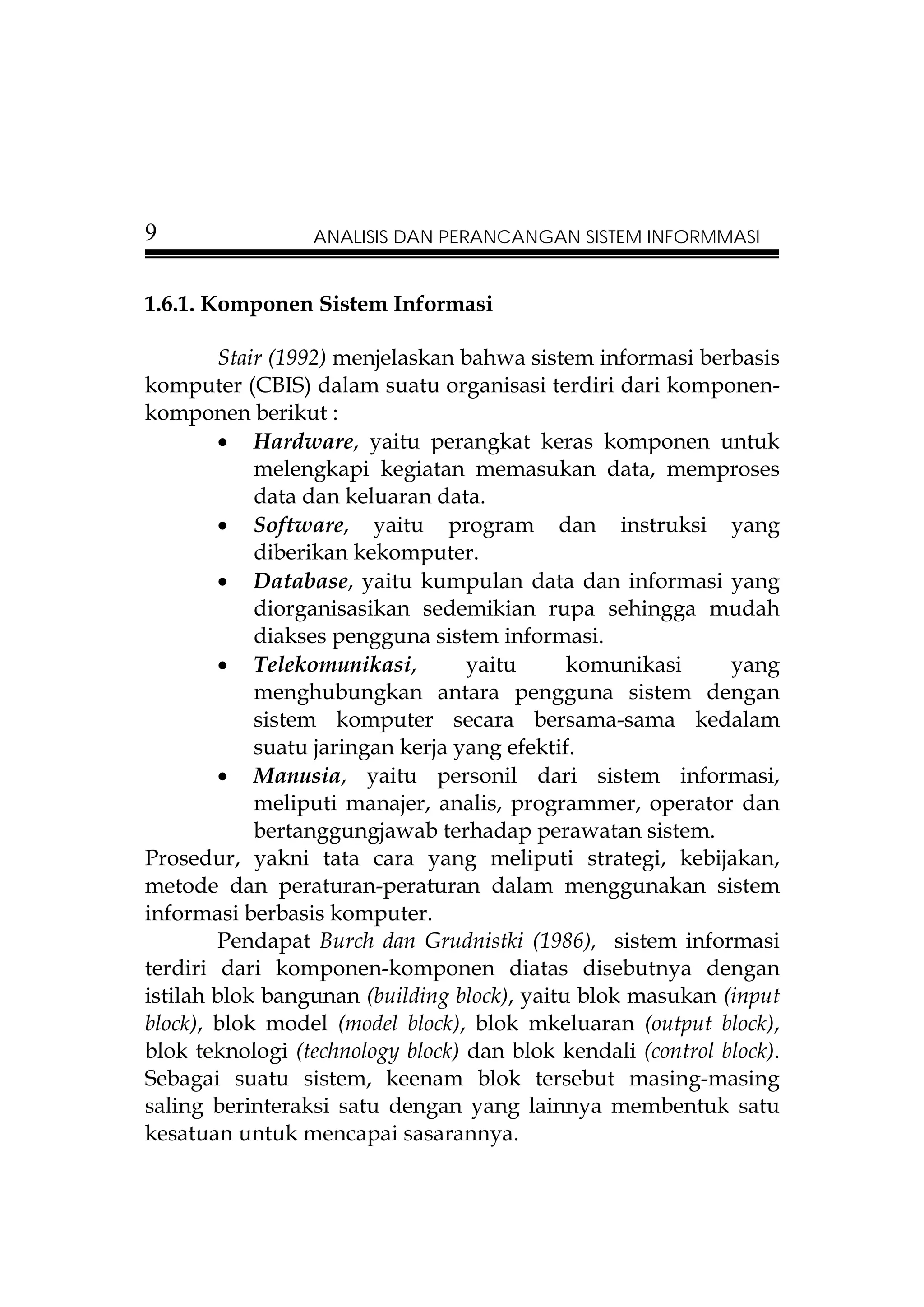 9                ANALISIS DAN PERANCANGAN SISTEM INFORMMASI


1.6.1. Komponen Sistem Informasi

        Stair (1992) menjelaskan bahwa sistem informasi berbasis
komputer (CBIS) dalam suatu organisasi terdiri dari komponen-
komponen berikut :
        • Hardware, yaitu perangkat keras komponen untuk
            melengkapi kegiatan memasukan data, memproses
            data dan keluaran data.
        • Software, yaitu program dan instruksi yang
            diberikan kekomputer.
        • Database, yaitu kumpulan data dan informasi yang
            diorganisasikan sedemikian rupa sehingga mudah
            diakses pengguna sistem informasi.
        • Telekomunikasi,         yaitu      komunikasi      yang
            menghubungkan antara pengguna sistem dengan
            sistem komputer secara bersama-sama kedalam
            suatu jaringan kerja yang efektif.
        • Manusia, yaitu personil dari sistem informasi,
            meliputi manajer, analis, programmer, operator dan
            bertanggungjawab terhadap perawatan sistem.
Prosedur, yakni tata cara yang meliputi strategi, kebijakan,
metode dan peraturan-peraturan dalam menggunakan sistem
informasi berbasis komputer.
        Pendapat Burch dan Grudnistki (1986), sistem informasi
terdiri dari komponen-komponen diatas disebutnya dengan
istilah blok bangunan (building block), yaitu blok masukan (input
block), blok model (model block), blok mkeluaran (output block),
blok teknologi (technology block) dan blok kendali (control block).
Sebagai suatu sistem, keenam blok tersebut masing-masing
saling berinteraksi satu dengan yang lainnya membentuk satu
kesatuan untuk mencapai sasarannya.
 