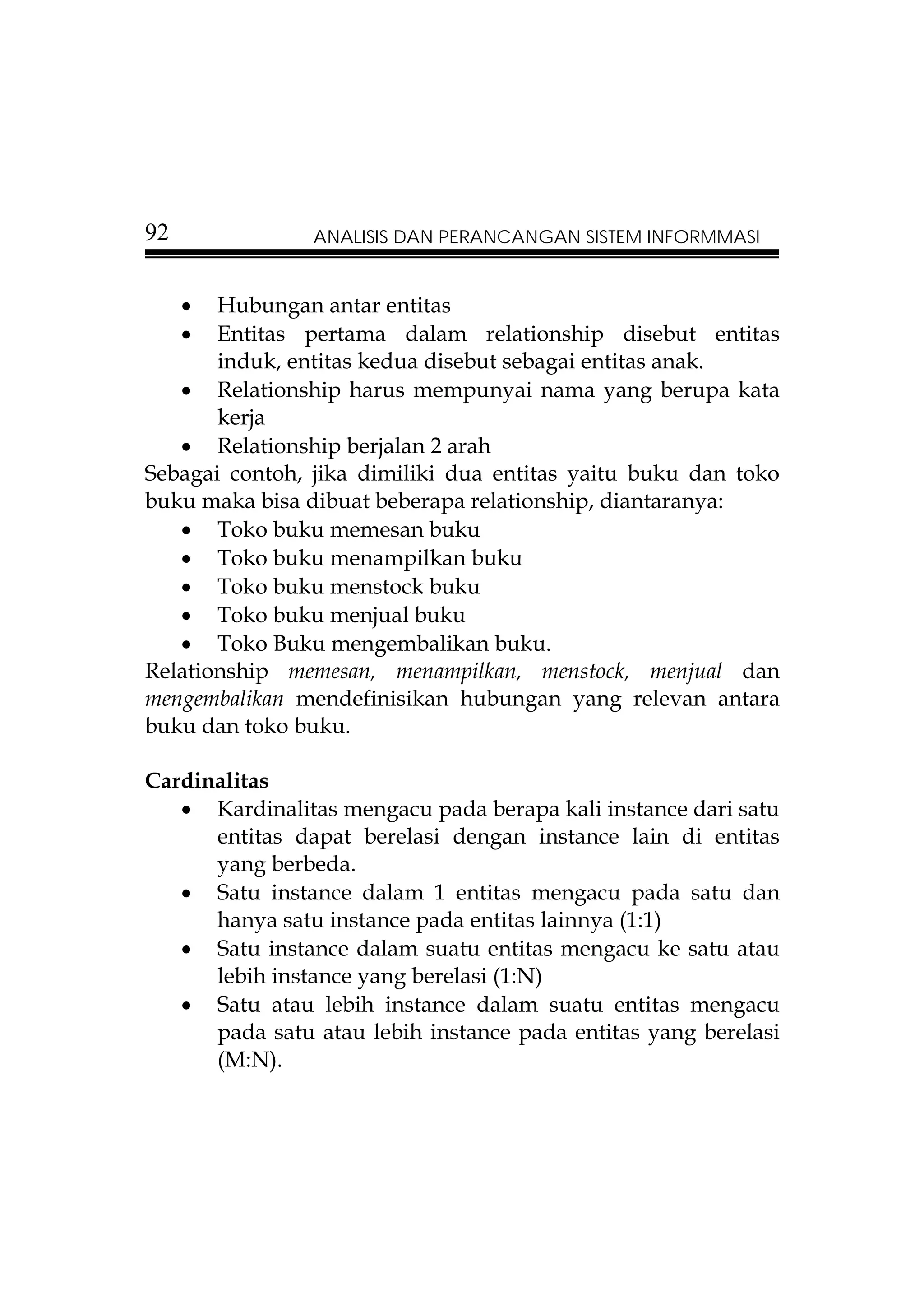 92              ANALISIS DAN PERANCANGAN SISTEM INFORMMASI


     • Hubungan antar entitas
     • Entitas pertama dalam relationship disebut entitas
       induk, entitas kedua disebut sebagai entitas anak.
   • Relationship harus mempunyai nama yang berupa kata
       kerja
   • Relationship berjalan 2 arah
Sebagai contoh, jika dimiliki dua entitas yaitu buku dan toko
buku maka bisa dibuat beberapa relationship, diantaranya:
   • Toko buku memesan buku
   • Toko buku menampilkan buku
   • Toko buku menstock buku
   • Toko buku menjual buku
   • Toko Buku mengembalikan buku.
Relationship memesan, menampilkan, menstock, menjual dan
mengembalikan mendefinisikan hubungan yang relevan antara
buku dan toko buku.

Cardinalitas
   • Kardinalitas mengacu pada berapa kali instance dari satu
      entitas dapat berelasi dengan instance lain di entitas
      yang berbeda.
   • Satu instance dalam 1 entitas mengacu pada satu dan
      hanya satu instance pada entitas lainnya (1:1)
   • Satu instance dalam suatu entitas mengacu ke satu atau
      lebih instance yang berelasi (1:N)
   • Satu atau lebih instance dalam suatu entitas mengacu
      pada satu atau lebih instance pada entitas yang berelasi
      (M:N).
 