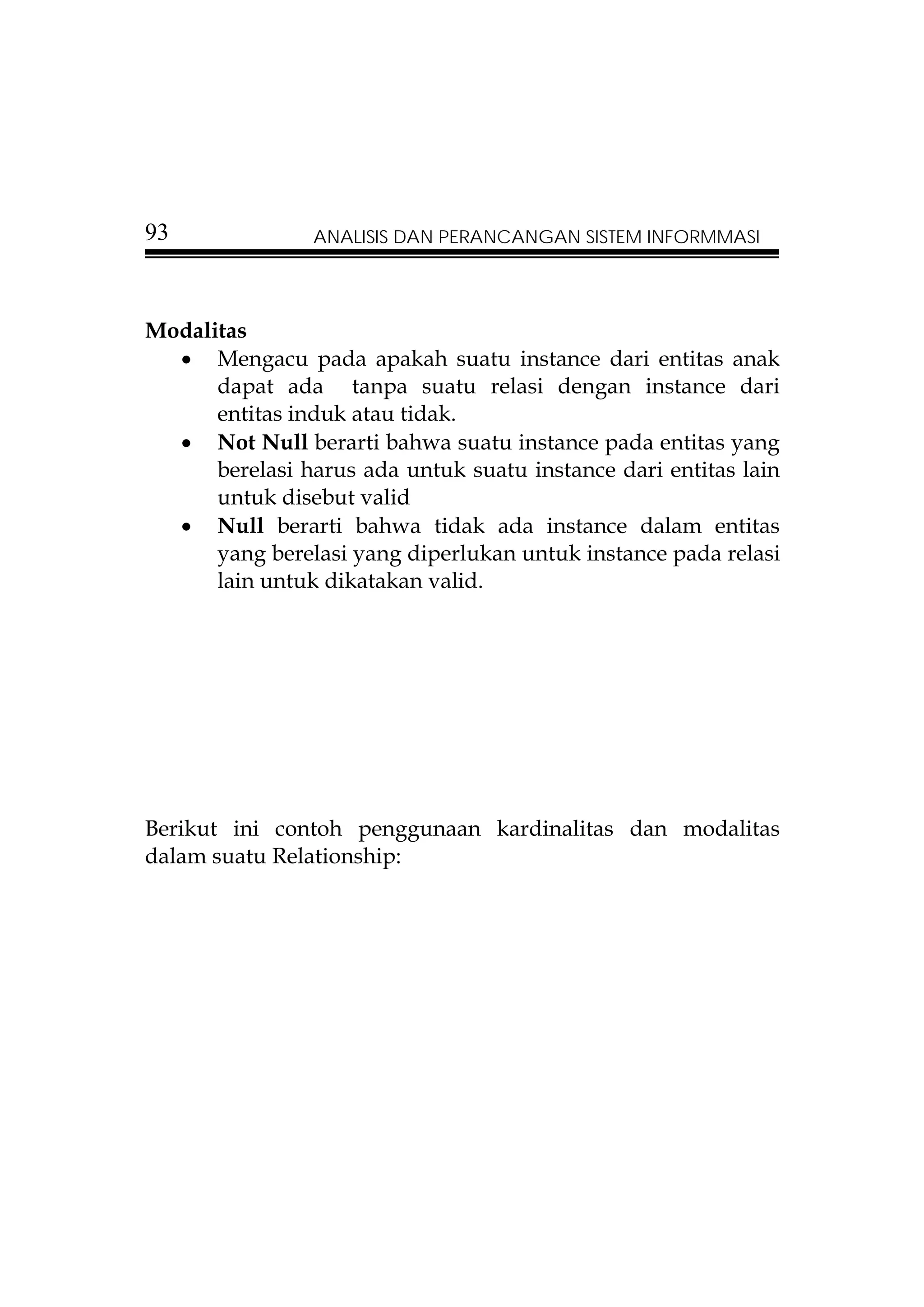 93              ANALISIS DAN PERANCANGAN SISTEM INFORMMASI




Modalitas
  • Mengacu pada apakah suatu instance dari entitas anak
      dapat ada tanpa suatu relasi dengan instance dari
      entitas induk atau tidak.
  • Not Null berarti bahwa suatu instance pada entitas yang
      berelasi harus ada untuk suatu instance dari entitas lain
      untuk disebut valid
  • Null berarti bahwa tidak ada instance dalam entitas
      yang berelasi yang diperlukan untuk instance pada relasi
      lain untuk dikatakan valid.




Berikut ini contoh penggunaan kardinalitas dan modalitas
dalam suatu Relationship:
 