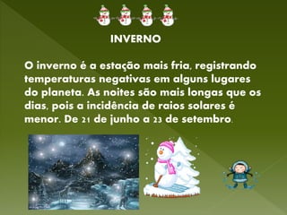 INVERNO
O inverno é a estação mais fria, registrando
temperaturas negativas em alguns lugares
do planeta. As noites são mais longas que os
dias, pois a incidência de raios solares é
menor. De 21 de junho a 23 de setembro.
 