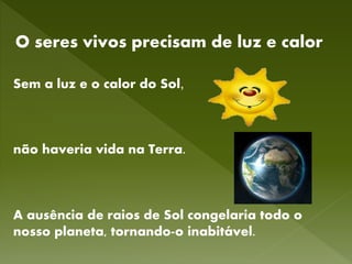 O seres vivos precisam de luz e calor
Sem a luz e o calor do Sol,
não haveria vida na Terra.
A ausência de raios de Sol congelaria todo o
nosso planeta, tornando-o inabitável.
 