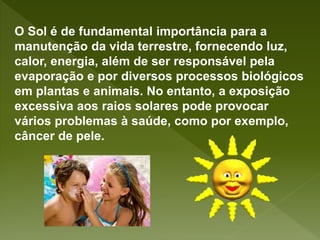 O Sol é de fundamental importância para a
manutenção da vida terrestre, fornecendo luz,
calor, energia, além de ser responsável pela
evaporação e por diversos processos biológicos
em plantas e animais. No entanto, a exposição
excessiva aos raios solares pode provocar
vários problemas à saúde, como por exemplo,
câncer de pele.
 