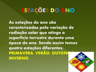 ESTAÇÕES DO ANO
As estações do ano são
caracterizadas pela variação de
radiação solar que atinge a
superfície terrestre durante uma
época do ano. Sendo assim temos
quatro estações diferentes:
PRIMAVERA, VERÃO, OUTONO E
INVERNO.
 