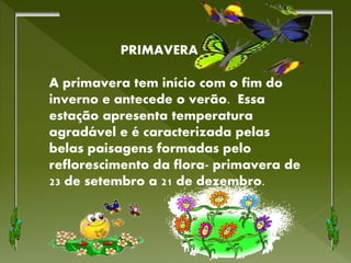 PRIMAVERA
A primavera tem início com o fim do
inverno e antecede o verão. Essa
estação apresenta temperatura
agradável e é caracterizada pelas
belas paisagens formadas pelo
reflorescimento da flora- primavera de
23 de setembro a 21 de dezembro.
 