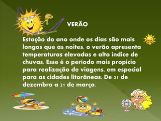 VERÃO
Estação do ano onde os dias são mais
longos que as noites, o verão apresenta
temperaturas elevadas e alto índice de
chuvas. Esse é o período mais propício
para realização de viagens, em especial
para as cidades litorâneas. De 21 de
dezembro a 21 de março.
 