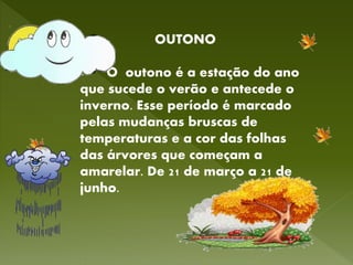 OUTONO
O outono é a estação do ano
que sucede o verão e antecede o
inverno. Esse período é marcado
pelas mudanças bruscas de
temperaturas e a cor das folhas
das árvores que começam a
amarelar. De 21 de março a 21 de
junho.
 