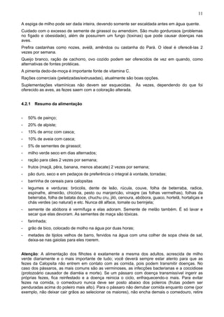11

A espiga de milho pode ser dada inteira, devendo somente ser escaldada antes em água quente.
Cuidado com o excesso de semente de girassol ou amendoim. São muito gordurosos (problemas
no fígado e obesidade), além de possuírem um fungo (toxinas) que pode causar doenças nas
aves.
Prefira castanhas como nozes, avelã, amêndoa ou castanha do Pará. O ideal é oferecê-las 2
vezes por semana.
Queijo branco, ração de cachorro, ovo cozido podem ser oferecidos de vez em quando, como
alternativas de fontes protéicas.
A pimenta dedo-de-moça é importante fonte de vitamina C.
Rações comerciais (peletizadas/extrusadas), atualmente são boas opções.
Suplementações vitamínicas não devem ser esquecidas.           Às vezes, dependendo do que foi
oferecido as aves, as fezes saem com a coloração alterada.


4.2.1 Resumo da alimentação


-   50% de painço;
-   20% de alpiste;
-   15% de arroz com casca;
-   10% de aveia com casca;
-   5% de sementes de girassol;
-   milho verde seco em dias alternados;
-   ração para cães 2 vezes por semana;
-   frutos (maçã, pêra, banana, menos abacate) 2 vezes por semana;
-   pão duro, seco e em pedaços de preferência o integral à vontade, torradas;
-   barrinha de cereais para calopsitas
-   legumes e verduras: brócolis, dente de leão, rúcula, couve, folha de beterraba, radice,
    espinafre, almeirão, chicória, pesto ou manjericão, vinagre (as folhas vermelhas), folhas da
    beterraba, folha de batata doce, chuchu cru, jiló, cenoura, abóbora, guaco, hortelã, hortaliças e
    chás verdes (ao natural) e etc. Nunca dê alface, tomate ou berinjela;
-   semente de abóbora é vermífuga e elas adoram. Semente de melão também. É só lavar e
    secar que elas devoram. As sementes de maça são tóxicas.
-   farinhada;
-   grão de bico, colocado de molho na água por duas horas;
-   metades de tijolos velhos de barro, fervidos na água com uma colher de sopa cheia de sal,
    deixa-se nas gaiolas para eles roerem.


Atenção: A alimentação dos filhotes é exatamente a mesma dos adultos, acrescida de milho
verde diariamente e o mais importante de tudo; você deverá sempre estar atento para que as
fezes da Calopsita não entrem em contato com as comida, pois podem transmitir doenças. No
caso dos pássaros, as mais comuns são as verminoses, as infecções bacterianas e a coccidiose
(protozoário causador de diarréia e morte). Se um pássaro com doença transmissível ingerir as
próprias fezes, fica reinfestado e a doença reinicia o ciclo, enfraquecendo-o mais. Para evitar
fezes na comida, o comedouro nunca deve ser posto abaixo dos poleiros (frutas podem ser
penduradas acima do poleiro mais alto). Para o pássaro não derrubar comida enquanto come (por
exemplo, não deixar cair grãos ao selecionar os maiores), não encha demais o comedouro, retire
 
