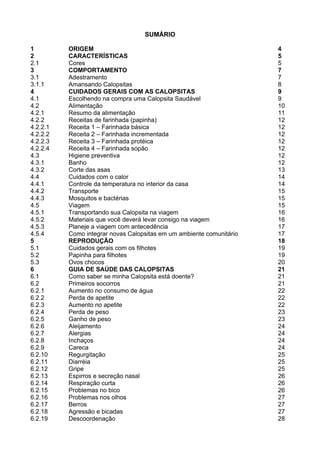 2

                                   SUMÁRIO

1         ORIGEM                                                      4
2         CARACTERÍSTICAS                                             5
2.1       Cores                                                       5
3         COMPORTAMENTO                                               7
3.1       Adestramento                                                7
3.1.1     Amansando Calopsitas                                        8
4         CUIDADOS GERAIS COM AS CALOPSITAS                           9
4.1       Escolhendo na compra uma Calopsita Saudável                 9
4.2       Alimentação                                                 10
4.2.1     Resumo da alimentação                                       11
4.2.2     Receitas de farinhada (papinha)                             12
4.2.2.1   Receita 1 – Farinhada básica                                12
4.2.2.2   Receita 2 – Farinhada incrementada                          12
4.2.2.3   Receita 3 – Farinhada protéica                              12
4.2.2.4   Receita 4 – Farinhada sopão                                 12
4.3       Higiene preventiva                                          12
4.3.1     Banho                                                       12
4.3.2     Corte das asas                                              13
4.4       Cuidados com o calor                                        14
4.4.1     Controle da temperatura no interior da casa                 14
4.4.2     Transporte                                                  15
4.4.3     Mosquitos e bactérias                                       15
4.5       Viagem                                                      15
4.5.1     Transportando sua Calopsita na viagem                       16
4.5.2     Materiais que você deverá levar consigo na viagem           16
4.5.3     Planeje a viagem com antecedência                           17
4.5.4     Como integrar novas Calopsitas em um ambiente comunitário   17
5         REPRODUÇÃO                                                  18
5.1       Cuidados gerais com os filhotes                             19
5.2       Papinha para filhotes                                       19
5.3       Ovos chocos                                                 20
6         GUIA DE SAÚDE DAS CALOPSITAS                                21
6.1       Como saber se minha Calopsita está doente?                  21
6.2       Primeiros socorros                                          21
6.2.1     Aumento no consumo de água                                  22
6.2.2     Perda de apetite                                            22
6.2.3     Aumento no apetite                                          22
6.2.4     Perda de peso                                               23
6.2.5     Ganho de peso                                               23
6.2.6     Aleijamento                                                 24
6.2.7     Alergias                                                    24
6.2.8     Inchaços                                                    24
6.2.9     Careca                                                      24
6.2.10    Regurgitação                                                25
6.2.11    Diarréia                                                    25
6.2.12    Gripe                                                       25
6.2.13    Espirros e secreção nasal                                   26
6.2.14    Respiração curta                                            26
6.2.15    Problemas no bico                                           26
6.2.16    Problemas nos olhos                                         27
6.2.17    Berros                                                      27
6.2.18    Agressão e bicadas                                          27
6.2.19    Descoordenação                                              28
 
