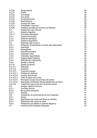 3

6.2.20       Sangramento                                       28
6.2.21       Piolho                                            29
6.2.22       Vermífugo                                         29
6.2.23       Ovo preso                                         29
6.2.24       Envenenamento                                     29
6.2.25       Queimaduras                                       30
6.2.26       Choque por calor                                  30
6.2.27       “Pesadelos” noturnos                              30
6.2.28       Pediatria (problemas comuns em filhotes)          30
6.3          Problemas mais comuns                             31
6.3.1        Sistema digestivo                                 31
6.3.1.1      Principais alterações                             31
6.3.2        Sistema locomotor                                 32
6.3.3        Sistema reprodutor                                32
6.3.4        Sistema respiratório                              32
6.4          Doenças mais comuns                               33
6.4.1        Psitacose, Chlamidiose ou Febre dos psitacídeos   33
6.4.2        Giardíase                                         33
6.4.3        Aspergillosis                                     33
6.4.4        Coccidiose aviária                                34
6.4.5        Infecções virais                                  35
6.4.6        Infecções respiratórias                           35
6.4.7        Degeneração hepática                              35
6.4.8        Deficiências nutricionais                         35
6.4.9        Alertas e toxinas                                 35
6.4.10       Queda de penas                                    36
6.4.10.1     Definição                                         36
6.4.10.2     Sintomas                                          36
6.4.10.3     Possíveis causas                                  36
6.4.10.3.1   Problemas médicos                                 36
6.4.10.3.2   Causas emocionais                                 38
6.4.10.3.3   Falta de água e luz solar                         38
6.4.10.3.4   Principais causas do arranque de penas            38
6.4.10.3.5   Alterações ambientais desencadeadoras de stress   39
6.4.10.4     Tratamento para aves que arrancam penas           39
6.5          Perigos caseiros comuns                           40
6.5.1        Comidas tóxicas                                   40
6.5.2        Brinquedos perigosos                              41
6.5.3        Gaiolas                                           41
6.6          Analisando os excrementos de sua Calopsita        41
6.6.1        Fezes                                             41
6.6.2        Significado das cores das fezes ou diarréia       42
6.6.3        Significado das cores da urina                    42
6.6.4        Problemas que afetam o sistema digestivo          42
6.7          Anatomia das Calopsitas esboçada                  44
 