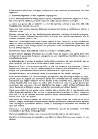 37

Estes animais voltam a ter a plumagem bonita quando o seu peso volta ao normal após uma dieta
específica.
As aves mais propensas são as Calopsitas e os papagaios.
Caso a dieta contiver níveis inadequados de certos componentes alimentares essenciais à muda,
tais como arginina, riboflavina, niacina ou selênio, poderá causar stress na plumagem.
As raízes das penas vão-se ressentir e ao fim de algumas semanas a sua antes tão linda
Calopsita estará se auto-depenando.
Outro caso interessante é daquelas Calopsitas completamente doidas e psicóticas que adoram o
sabor das penas.
Chegam mesmo a emitir um som de alegria quando saboreiam o gosto da pena recém arrancada.
Este comportamento pode ser interpretado como picacismo, uma condição que resulta da falta de
minerais essenciais (zinco por ex.).
Mas tome cuidado! Não lhes dê tanta vitamina, pois se a ração comercial que você utiliza estiver
dentro do padrão alimentar recomendado pelo fabricante você não necessitará suplementar. Isto
poderá conduzir a uma doença hepática ou pancreática com conseqüências graves, uma das
quais é arrancar as penas.
Normalmente após a dieta voltar ao normal, a saúde da ave também voltará.
Existem também doenças infecciosas que poderão induzir ao arranque das penas. Entre elas
destacamos: A aspergilose (fungo que se deposita nas vias respiratórias), Candidíase (levedura) e
infecções bacterianas.
As Calopsitas são propensas à giardíase (protozoário intestinal que dá muito comichão) que se
pode manifestar pelo arranque de penas sobre as asas, costas ou no ventre.
Doenças do fígado poderão causar comichão na pele das pessoas e aparentemente o mesmo
acontece nas aves. Isto poderá acontecer quando há extravaso de ácidos biliares do fígado para o
sangue, que quando em circulação nos vasos subcutâneos dá origem a prurido.
O diagnóstico é fácil, basta pesquisar os tais ácidos biliares em uma amostra de sangue.
Qualquer outra doença que cause inflamação do organismo, seja em qualquer região do corpo,
poderá sugerir à Calopsita para arrancar as penas. Por outro lado este vício conduz a infecções
secundárias que poderão também produzir toxinas e mais comichão ainda, agravando o ciclo
vicioso. Parasitas tais como ácaros ou piolhos são extremamente raros, mas jamais deverão ser
descartados pelo veterinário. Para um diagnóstico mais seguro, podem-se fazer esfregaços das
raízes das penas, análises do sangue, radiografias, endoscopia ou biópsias da pele.
Outra causa deste mal que assola muitos criadores são as alergias. Sim, a sua Calopsita pode
sofrer de alergia inalatória (pólen, bolores) e mesmo ser alérgica ao fumo do tabaco (existiu um
caso no E.U.A, de um papagaio amazonas que tinha alergia nas patas porque o dono segurava-o
com as mãos “sujas” de cigarros).
Além disso, as Calopsitas podem se contaminar com alergia umas das outras ou de outros
animais. Alergias alimentares é um campo praticamente desconhecido, mas sabe-se que algumas
aves são alérgicas aos corantes de certas rações. As aves alérgicas respondem bem a banhos de
água com babosa.
Intoxicações são outras possíveis causas, normalmente quando as Calopsitas roem tinta
descascada de parede ou outras superfícies.
Os metais pesados são muitas vezes responsáveis (chumbo, cobre e até mesmo zinco).
Outra forma de intoxicação é a inalação ou ingestão de produtos de limpeza que estejam em seu
alcance.
 