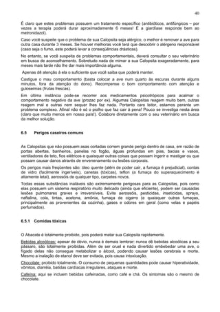 40

É claro que estes problemas possuem um tratamento específico (antibióticos, antifúngicos – por
vezes a terapia poderá durar aproximadamente 6 meses! E a giardíase responde bem ao
metronidazol).
Caso você suspeite que o problema de sua Calopsita seja alérgico, o melhor é remover a ave para
outra casa durante 3 meses. Se houver melhoras você terá que descobrir o alérgeno responsável
(caso seja o fumo, este poderá levar a conseqüências drásticas).
No entanto, se você suspeita de problemas comportamentais, deverá consultar o seu veterinário
em busca de aconselhamento. Sobretudo nada de mimar a sua Calopsita exageradamente, para
meses mais tarde não lhe dar mais importância alguma.
Apenas dê atenção á ela o suficiente que você saiba que poderá manter.
Castigue o mau comportamento (basta colocar a ave num quarto às escuras durante alguns
minutos, fora da atenção do dono). Recompense o bom comportamento com atenção e
guloseimas (frutas frescas).
Em última instância pode-se recorrer aos medicamentos psicotrópicos para acalmar o
comportamento negativo da ave (prozac por ex). Algumas Calopsitas reagem muito bem, outras
reagem mal e outras nem sequer lhes faz nada. Portanto caro leitor, estamos perante um
problema complexo. Afinal não é só o piolho que faz cair à pena! Pouco se investiga nesta área
(claro que muito menos em nosso país!). Colabore diretamente com o seu veterinário em busca
da melhor solução.


6.5    Perigos caseiros comuns


As Calopsitas que não possuem asas cortadas correm grande perigo dentro de casa, em razão de
portas abertas, banheiros, panelas no fogão, águas profundas em pias, bacias e vasos,
ventiladores de teto, fios elétricos e quaisquer outras coisas que possam ingerir e mastigar ou que
possam causar danos através de envenenamento ou lesões corporais.
Os perigos mais freqüentes são: óleo quente (além de poder cair, a fumaça é prejudicial), contas
de vidro (facilmente ingeríveis), canetas (tóxicas), teflon (a fumaça do superaquecimento é
altamente letal), aerossóis de qualquer tipo, carpetes novos.
Todas essas substâncias inaláveis são extremamente perigosas para as Calopsitas, pois como
elas possuem um sistema respiratório muito delicado (ainda que eficiente), podem ser causadas
lesões pulmonares graves e irreversíveis. Evite aerossóis, pesticidas, inseticidas, sprays,
naftalina, cola, tintas, acetona, amônia, fumaça de cigarro (e quaisquer outras fumaças,
principalmente as provenientes da cozinha), gases e odores em geral (como velas e papéis
perfumados).


6.5.1 Comidas tóxicas


O Abacate é totalmente proibido, pois poderá matar sua Calopsita rapidamente.
Bebidas alcoólicas: apesar de óbvio, nunca é demais lembrar: nunca dê bebidas alcoólicas a seu
pássaro, são totalmente proibidas. Além de ser cruel e nada divertido embebedar uma ave, o
fígado delas não consegue metabolizar o álcool, podendo causar lesões cerebrais e morte.
Mesmo a inalação de etanol deve ser evitada, pois causa intoxicação.
Chocolate: proibido totalmente. O consumo de pequenas quantidades pode causar hiperatividade,
vômitos, diarréia, batidas cardíacas irregulares, ataques e morte.
Cafeína: aqui se incluem bebidas cafeinadas, como café e chá. Os sintomas são o mesmo de
chocolate.
 