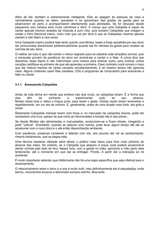 8

Além de fiel, também é extremamente inteligente. Elas se apegam às pessoas da casa e
normalmente quando as vêem, assobiam e se aproximam das grades da gaiola para as
observarem de perto e acompanharem atentamente suas atividades. Se for educado desde
pequenina com certeza será muito carinhosa e dócil. A crença que uma Calopsita é capaz de
cantar apenas trechos isolados de músicas é puro mito, pois existem Calopsitas que chegam a
cantar o Hino Nacional inteiro, outro mito que cai por terra é que as Calopsitas machos apenas
cantam e não falam e vice-versa.
Uma Calopsita macho poderá falar tanto quanto uma fêmea, basta a frase escolhida por seu dono
ser pronunciada diariamente preferencialmente quando ela for retirada da gaiola para receber as
carícias de seu dono.
O melhor de tudo é que não existe o menor segredo para se adestrar este simpático animal, pois
a conquista provém da paciência do dono em ensiná-las a cantar e a falar. A única dica que
deixamos neste tópico é não interromper uma música para ensinar outra, para ensinar outras
canções certifique-se primeiro de que ela aprendeu a primeira. Caso contrário você correrá o risco
que ela misture trechos de várias canções simultaneamente, e ao mesmo tempo não aprenda
nada. Alguns criadores usam fitas cassetes, CDs e programas de computador para ensiná-las a
falar ou cantar.


3.1.1 Amansando Calopsitas


Antes de tudo tenha em mente que embora não doa muito, as calopsitas bicam. É a forma que
elas     têm     de       conhecer      e     experimentar       tudo    ao      seu    alcance.
Muitas vezes bica e utiliza a língua junto, para sentir o gosto. Outras vezes bicam levemente e
repetidamente, em um ato de carinho. E, geralmente, antes de uma bicada mais forte, ela grita e
avisa!
Raramente Calopsitas mansas bicam com força e, no manuseio de calopsitas bravas, pode ser
necessária uma luva, apesar de que como já mencionados a bicada não é das piores...
Se desde filhotes são alimentadas e manuseadas, acostumam-se e ficam dóceis, chegando a
pedir “cafuné”. Entretanto, quando se adquire uma mansa, pode levar algum tempo até ela se
acostumar com o novo dono e o até então desconhecido ambiente.
Com paciência, presença constante e falando com ela, aos poucos ela vai se acostumando,
mesmo reclamando, que se pegue nela.
Uma técnica bastante utilizada seria deixar o poleiro mais baixo para ficar mais próximo do
alcance das mãos. No entanto, se a Calopsita que adquiriu é brava você poderá acostumá-la
dando comida pelo lado de fora. Nessa hora, com a gaiola no chão, aproxime a mão perto dela
lentamente, até o momento em que ela se entregar. Pronto. A partir daí a interação só irá
aumentar.
É muito importante salientar que infelizmente não há uma regra específica que seja infalível para o
amansamento.
O relacionamento entre o dono e a ave é muito sutil, mas definitivamente ela é assustadiça: evite
berros, movimentos bruscos e demonstre sempre carinho. Boa sorte.
 