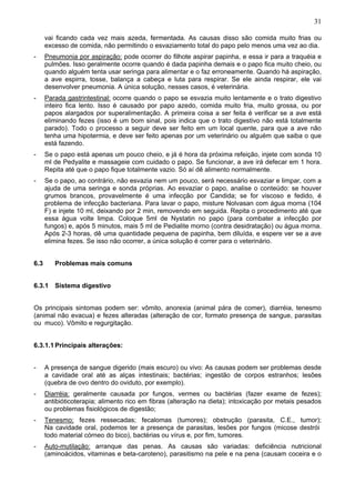 31

      vai ficando cada vez mais azeda, fermentada. As causas disso são comida muito frias ou
      excesso de comida, não permitindo o esvaziamento total do papo pelo menos uma vez ao dia.
-     Pneumonia por aspiração: pode ocorrer do filhote aspirar papinha, e essa ir para a traquéia e
      pulmões. Isso geralmente ocorre quando é dada papinha demais e o papo fica muito cheio, ou
      quando alguém tenta usar seringa para alimentar e o faz erroneamente. Quando há aspiração,
      a ave espirra, tosse, balança a cabeça e luta para respirar. Se ele ainda respirar, ele vai
      desenvolver pneumonia. A única solução, nesses casos, é veterinária.
-     Parada gastrintestinal: ocorre quando o papo se esvazia muito lentamente e o trato digestivo
      inteiro fica lento. Isso é causado por papo azedo, comida muito fria, muito grossa, ou por
      papos alargados por superalimentação. A primeira coisa a ser feita é verificar se a ave está
      eliminando fezes (isso é um bom sinal, pois indica que o trato digestivo não está totalmente
      parado). Todo o processo a seguir deve ser feito em um local quente, para que a ave não
      tenha uma hipotermia, e deve ser feito apenas por um veterinário ou alguém que saiba o que
      está fazendo.
-     Se o papo está apenas um pouco cheio, e já é hora da próxima refeição, injete com sonda 10
      ml de Pedyalite e massageie com cuidado o papo. Se funcionar, a ave irá defecar em 1 hora.
      Repita até que o papo fique totalmente vazio. Só aí dê alimento normalmente.
-     Se o papo, ao contrário, não esvazia nem um pouco, será necessário esvaziar e limpar, com a
      ajuda de uma seringa e sonda próprias. Ao esvaziar o papo, analise o conteúdo: se houver
      grumos brancos, provavelmente é uma infecção por Candida; se for viscoso e fedido, é
      problema de infecção bacteriana. Para lavar o papo, misture Nolvasan com água morna (104
      F) e injete 10 ml, deixando por 2 min, removendo em seguida. Repita o procedimento até que
      essa água volte limpa. Coloque 5ml de Nystatin no papo (para combater a infecção por
      fungos) e, após 5 minutos, mais 5 ml de Pedialite morno (contra desidratação) ou água morna.
      Após 2-3 horas, dê uma quantidade pequena de papinha, bem diluída, e espere ver se a ave
      elimina fezes. Se isso não ocorrer, a única solução é correr para o veterinário.


6.3      Problemas mais comuns


6.3.1 Sistema digestivo


Os principais sintomas podem ser: vômito, anorexia (animal pára de comer), diarréia, tenesmo
(animal não evacua) e fezes alteradas (alteração de cor, formato presença de sangue, parasitas
ou muco). Vômito e regurgitação.


6.3.1.1 Principais alterações:


-     A presença de sangue digerido (mais escuro) ou vivo: As causas podem ser problemas desde
      a cavidade oral até as alças intestinais; bactérias; ingestão de corpos estranhos; lesões
      (quebra de ovo dentro do oviduto, por exemplo).
-     Diarréia: geralmente causada por fungos, vermes ou bactérias (fazer exame de fezes);
      antibióticoterapia; alimento rico em fibras (alteração na dieta); intoxicação por metais pesados
      ou problemas fisiológicos de digestão;
-     Tenesmo: fezes ressecadas; fecalomas (tumores); obstrução (parasita, C.E., tumor);
      Na cavidade oral, podemos ter a presença de parasitas, lesões por fungos (micose destrói
      todo material córneo do bico), bactérias ou vírus e, por fim, tumores.
-     Auto-mutilação: arranque das penas. As causas são variadas: deficiência nutricional
      (aminoácidos, vitaminas e beta-caroteno), parasitismo na pele e na pena (causam coceira e o
 