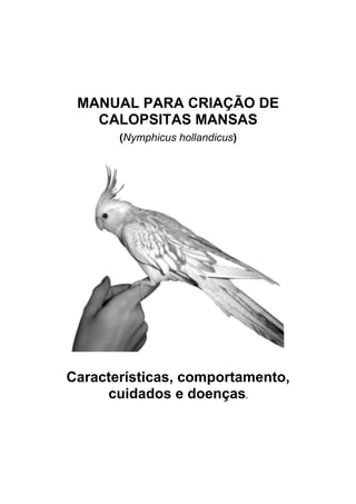 MANUAL PARA CRIAÇÃO DE
   CALOPSITAS MANSAS
       (Nymphicus hollandicus)




Características, comportamento,
     cuidados e doenças.
 