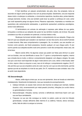CALOPSITAS MANSAS.com.br
É fácil identificar um pássaro amedrontado: ele grita, silva, fica arrepiado, tenta se
esconder em algum canto da gaiola e fica com as penas eriçadas. Geralmente, uma ave responde
desse modo a mudanças no ambientes, a movimentos repentinos, barulhos altos, portas batendo,
crianças berrando, trovões. Uma ave também pode bicar se perder a confiança em você, achar
que você representa perigo de alguma forma. Pássaros capturados, importados ou mantidos em
quarentena são extremamente estressados, e geralmente apresentam problemas psicológicos,
sendo muito defensivos.
O territorialismo em animais de estimação é expresso pela defesa da sua gaiola,
brinquedos e comida.se sua calopsita não quiser ter seu território invadido, ela irá bicar. Ela pode
considerar sua mão um predador em potencial, e irá bicar dedos e mão.
Mudanças hormonais também afetam o comportamento de sua calopsita. Chega uma
fase em que sua calopsita quer acasalar e se reproduzir; se isso não ocorre, ela se sente frustrada
e acaba bicando. Mas esse comportamento é passageiro. Se, no entanto, sua ave escolher um
humano como parceiro, ela ficará possessiva, bicando qualquer um que chegue perto. O pior
ocorre quando sua calopsita escolhe você como parceiro e você não corresponde; nesse caso, ela
irá te bicar.
Mesmo sendo difícil, há algumas coisas que podem ser feitas para diminuir ou parar
com as bicadas, uma vez identificada a causa. Em 1º: ignore o comportamento negativo, mesmo
que a bicada doa (e muito), e reforce o comportamento desejável, com afagos e elogios. Se cada
vez que a ave bicar você responder de algum modo (berrar com a ave, retirar a mão bicada, bater
no bico, soprar a face ou empurrar a ave), isso só irá reforçar o comportamento negativo. Em 2º,
não permita que sua ave empoleire acima de você; isso faz com que se sinta dominante; permita
apenas que ela se empoleire no nível do seu peito. Em 3º, mantenha as asas cortadas: isso o faz
se sentir mais dependente.
18) Descoordenação
Abaixo, estão alguns sinais que, se sua ave apresentar, deve ser levada ao veterinário
imediatamente. Geralmente há tratamento, mas que necessita de acompanhamento.
 Cabeça inclinada: as causas mais comuns são traumas na cabeça (por exemplo, batidas
durante o vôo), envenenamento por metal pesado (chumbo), infecções (no ouvido interno
ou generalizadas) e tumores.
 Descoordenação: infecções, toxinas, tumores e deficiências vitamínicas fazem com que
sua ave fique cambaleante.
 Fraqueza: se sua ave não consegue se manter no poleiro, pode ser sinal de infecção
generalizada, nutrição deficiente (falta vitamina E ou selênio), fraturas, danos nervosos,
artrite, falta de cálcio no sangue ou tumores.
 