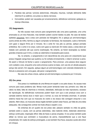 CALOPSITAS MANSAS.com.br
 Paralisia das pernas: tumores abdominais, infecções, traumas, nutrição deficiente (falta
vitamina E ou selênio), ovo preso ou danos nervosos.
 Convulsões: podem ser causadas por envenenamento, deficiência nutricional, epilepsia ou
doença infecciosa.
19) Sangramento
As três causas mais comuns para sangramento são uma pena quebrada, uma unha
arrancada ou um bico fraturado, mas também podem ocorrer lesões na pele. No caso de lesões
epiteliais pequenas, lave a área com peróxido de hidrogênio 3% e aplique pó anti-hemorrágico
(como amido de milho, farinha ou algum comprado na farmácia). Se necessário, cubra o ferimento
com gaze e segure firme por 2 minutos. Se o corte for nos pés ou pernas, aplique pomada
antibiótica. Se o corte é no corpo, cubra com gaze ou band-aid. Em todos casos, a área deve ser
tratada com peróxido até que ocorra cicatrização. No entanto, se forem lacerações ou lesões
grandes (maiores que 5 mm), a visita ao veterinário é necessária para sutura.
Se, no entanto, o sangramento é em decorrência de uma pena em crescimento (que
possui irrigação sanguínea) que quebrou ou foi cortada erroneamente, o ideal é arrancar a pena.
Só assim o folículo irá fechar e parar o sangramento. Para arrancar, uma pessoa deve segurar
com cuidado a ave, enquanto uma outra arranca a pena na base, com uso de um alicate pequeno
(pinça não serve!). Em seguida, aplique algum pó anti-hemorrágico com cotonete diretamente no
folículo e pressione com uma gaze, até parar o sangramento.
No caso de unhas e bicos, aplicar pó anti-hemorrágico e pressione por 3 minutos.
20) Ovo preso
Ovo preso é a inabilidade de uma fêmea em expelir o ovo pela cloaca. As causas mais
comuns para esse problema são: fêmea muito jovem tentando botar seu primeiro ovo, falta de
cálcio na dieta, falta de vitaminas e minerais, obesidade, disfunção do trato reprodutivo, excesso
de reprodução. As deficiências nutricionais podem fazer com que a ave produza ovos com a
camada externa menos dura e maior que o normal, ou ovos de formatos anormais. A camada
externa macia faz com que os músculos do ovário e da cloaca não consigam empurrar o ovo
adiante. Além disso, os músculos dessa região também podem estar fracos, por falta de uma dieta
adequada, não conseguindo contrair de modo eficaz e expelir o ovo.
Os sintomas de um quadro de ovo preso são: pássaro sentado no chão da gaiola,
sentado sobre a cauda, com as pernas estendidas, rabo batendo direto, distensão abdominal,
esforço continuado, respiração difícil, falta de fezes e penas eriçadas. O ovo preso também pode
afetar os nervos que controlam a musculatura da perna, impossibilitando que a ave fique
empoleirada. Em razão de esforço prolongado, a ave também fica fraca, exausta e pode até entrar
em choque.
 