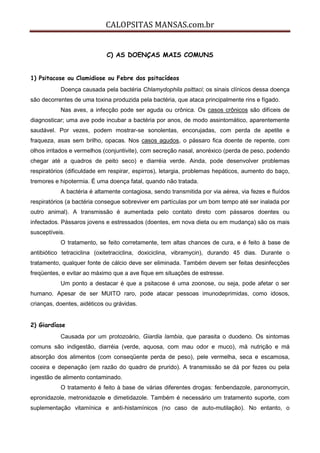 CALOPSITAS MANSAS.com.br
C) AS DOENÇAS MAIS COMUNS
1) Psitacose ou Clamidiose ou Febre dos psitacídeos
Doença causada pela bactéria Chlamydophila psittaci; os sinais clínicos dessa doença
são decorrentes de uma toxina produzida pela bactéria, que ataca principalmente rins e fígado.
Nas aves, a infecção pode ser aguda ou crônica. Os casos crônicos são difíceis de
diagnosticar; uma ave pode incubar a bactéria por anos, de modo assintomático, aparentemente
saudável. Por vezes, podem mostrar-se sonolentas, encorujadas, com perda de apetite e
fraqueza, asas sem brilho, opacas. Nos casos agudos, o pássaro fica doente de repente, com
olhos irritados e vermelhos (conjuntivite), com secreção nasal, anoréxico (perda de peso, podendo
chegar até a quadros de peito seco) e diarréia verde. Ainda, pode desenvolver problemas
respiratórios (dificuldade em respirar, espirros), letargia, problemas hepáticos, aumento do baço,
tremores e hipotermia. É uma doença fatal, quando não tratada.
A bactéria é altamente contagiosa, sendo transmitida por via aérea, via fezes e fluídos
respiratórios (a bactéria consegue sobreviver em partículas por um bom tempo até ser inalada por
outro animal). A transmissão é aumentada pelo contato direto com pássaros doentes ou
infectados. Pássaros jovens e estressados (doentes, em nova dieta ou em mudança) são os mais
susceptíveis.
O tratamento, se feito corretamente, tem altas chances de cura, e é feito à base de
antibiótico tetraciclina (oxitetraciclina, doxiciclina, vibramycin), durando 45 dias. Durante o
tratamento, qualquer fonte de cálcio deve ser eliminada. Também devem ser feitas desinfecções
freqüentes, e evitar ao máximo que a ave fique em situações de estresse.
Um ponto a destacar é que a psitacose é uma zoonose, ou seja, pode afetar o ser
humano. Apesar de ser MUITO raro, pode atacar pessoas imunodeprimidas, como idosos,
crianças, doentes, aidéticos ou grávidas.
2) Giardíase
Causada por um protozoário, Giardia lambia, que parasita o duodeno. Os sintomas
comuns são indigestão, diarréia (verde, aquosa, com mau odor e muco), má nutrição e má
absorção dos alimentos (com conseqüente perda de peso), pele vermelha, seca e escamosa,
coceira e depenação (em razão do quadro de prurido). A transmissão se dá por fezes ou pela
ingestão de alimento contaminado.
O tratamento é feito à base de várias diferentes drogas: fenbendazole, paronomycin,
epronidazole, metronidazole e dimetidazole. Também é necessário um tratamento suporte, com
suplementação vitamínica e anti-histamínicos (no caso de auto-mutilação). No entanto, o
 