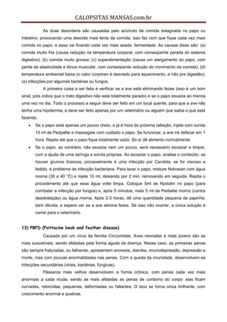 CALOPSITAS MANSAS.com.br
As duas desordens são causadas pelo acúmulo de comida estagnada no papo ou
intestino, provocando uma descida mais lenta da comida; isso faz com que fique cada vez mais
comida no papo, e essa vai ficando cada vez mais azeda, fermentada. As causas disso são: (a)
comida muito fria (causa redução na temperatura corporal, com conseqüente parada do sistema
digestivo); (b) comida muito grossa; (c) superalimentação (causa um alargamento do papo, com
perda da elasticidade e tônus muscular, com conseqüente redução do movimento da comida); (d)
temperatura ambiental baixa (o calor corpóreo é desviado para aquecimento, e não pra digestão);
(e) infecções por algumas bactérias ou fungos.
A primeira coisa a ser feita é verificar se a ave está eliminando fezes (isso é um bom
sinal, pois indica que o trato digestivo não está totalmente parado) e se o papo esvazia ao menos
uma vez no dia. Todo o processo a seguir deve ser feito em um local quente, para que a ave não
tenha uma hipotermia, e deve ser feito apenas por um veterinário ou alguém que saiba o que está
fazendo.
 Se o papo está apenas um pouco cheio, e já é hora da próxima refeição, injete com sonda
10 ml de Pedyalite e massageie com cuidado o papo. Se funcionar, a ave irá defecar em 1
hora. Repita até que o papo fique totalmente vazio. Só aí dê alimento normalmente.
 Se o papo, ao contrário, não esvazia nem um pouco, será necessário esvaziar e limpar,
com a ajuda de uma seringa e sonda próprias. Ao esvaziar o papo, analise o conteúdo: se
houver grumos brancos, provavelmente é uma infecção por Candida; se for viscoso e
fedido, é problema de infecção bacteriana. Para lavar o papo, misture Nolvasan com água
morna (36 a 40 °C) e injete 10 ml, deixando por 2 min, removendo em seguida. Repita o
procedimento até que essa água volte limpa. Coloque 5ml de Nystatin no papo (para
combater a infecção por fungos) e, após 5 minutos, mais 5 ml de Pedialite morno (contra
desidratação) ou água morna. Após 2-3 horas, dê uma quantidade pequena de papinha,
bem diluída, e espere ver se a ave elimina fezes. Se isso não ocorrer, a única solução é
correr para o veterinário.
13) PBFD (Psittacine beak and feather disease)
Causada por um vírus da família Circoviridae. Aves neonatas e mais jovens são as
mais suscetíveis, sendo afetadas pela forma aguda da doença. Nesse caso, as primeiras penas
são sempre fraturadas, ou falhando, apresentam anorexia, diarréia, imunodepressão, depressão e
morte, mas com poucas anormalidades nas penas. Com a queda da imunidade, desenvolvem-se
infecções secundárias (virais, bactérias, fúngicas).
Pássaros mais velhos desenvolvem a forma crônica, com penas cada vez mais
anormais a cada muda, sendo as mais afetadas as penas de contorno do corpo: elas ficam
curvadas, retorcidas, pequenas, deformadas ou faltantes. O bico se torna cinza brilhante, com
crescimento anormal e quebras.
 